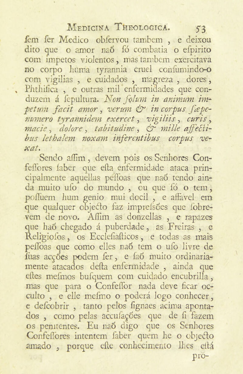 iêm fer Medico obfervou também , e deixou dito (jue o amor nao fó combatia o efpirito com ímpetos vioJentos, mas tair>bcm exercitava no corpo iiiiina tyrannia cruel ccnfurnindo-o com vigilias , e cuidados , magreza , dores, , PJithilica , e outras mil enfermidades que con- duzem á fepultura. Nof? foium in aninium hn-^ petmn facit amor, ver um in corpus f^epe- 7iumero tyranniáem exercet, vigiliis, curis, macie , dolore, tabitudhie , Ò mille affeSii- bus lethakm noxam infermtihus corpus ve- xat. Sendo allim, devem pois os Senhores Con- feíTores íaber que eíta enfermidade ataca prin- cipalmente aquellas peílbas que naÒ tendo ain- da muito ufo do mundo , cu que fó o tem, poíTuem hum genio miui docil , e aíFavel em que qualquer objeíto faz impreisóes que fobre- vem de novo. Aííim as donzellas , e rapazes que haô chegado á puberdade, as Freiras , e Kelrgiofos, os Eccleíiaílicos, e todas as mais peíToas gue como elles naô tem o ufo livre de liias acções podem fer, e faô muito ordinaria- mente atacados dcíla enfermidade , ainda que cites mefmos bufquem com cuidado encubrilla, mas que para o Confeífor nada deve ficar oc- culto , e elle mefmo o poderá logo conhecer, c defcobrir , tanto pelõs fignaes acima aponta- dos , como pelas accufaçoes que de fi fazem os penitentes. Eu naõ digo que os Senhores Confefíòres intentem faber quem hc o objeéto amado , porque efie conhecimento lhes eitá pro-