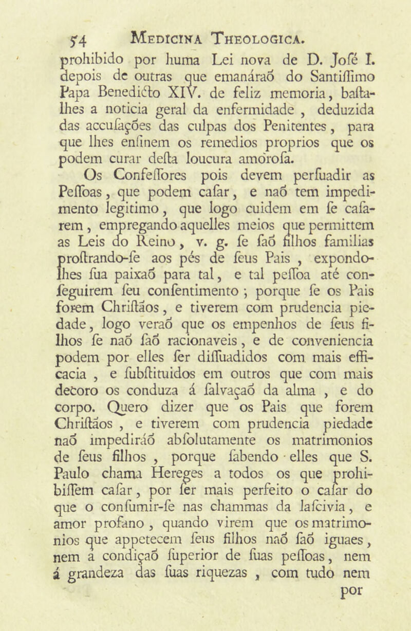 prohibido por liuma Lei nova de D. Jofé I. depois dc outras que emanáraô do Santiílimo Papa Benediélo XI de feliz memória, bafta- Ihes a noticia geral da enfermidade , deduzida das aceufações das culpas dos Penitentes, para que lhes enlinem os remedios proprios que os podem curar deíla loucura amo'rofa. Os ConfeíTores pois devem perfuadir as PeíToas, que podem cafar, e naõ tem impedi- mento legitimo, que logo cuidem em fe cafa- rem , empregando aquelles meios que permittem as Leis d!o Reino, v. g. fe faô nlhos famílias Í)roílrando-fe aos pés de feus Pais , expondo- lies fua paixao para tal, e tal peíToa até con- feguirem feu confentimento •, porque fe os Pais forem Chriílaos, e tiverem com prudência pie- dade, logo veraó que os empenhos de íèus fi- lhos fe naò íaõ racionáveis, e de conveniência podem por elles lèr diíTuadidos com mais effi- cacia , e fubíHtiiidos em outros que com mais deCoro os conduza á falvaçaó da alma , e do corpo. Quero dizer que os Pais que forem Chriílaos , e tiverem com prudência piedade nao impedirão abíblutamente os matrimônios de íèus filhos , porque fabendo • elles que S. Paulo chama Hereges a todos os que prohi- biíTem caíàr, por íer mais perfeito o calar do que o confumir-fe nas chammas da laícivia, e amor profano, quando virem que os matrimô- nios que appetecem feus filhos naÕ lãÕ iguaes, nem a condição fuperior de fuas peíToas, nem á grandeza das fuas riquezas , com tudo nem por