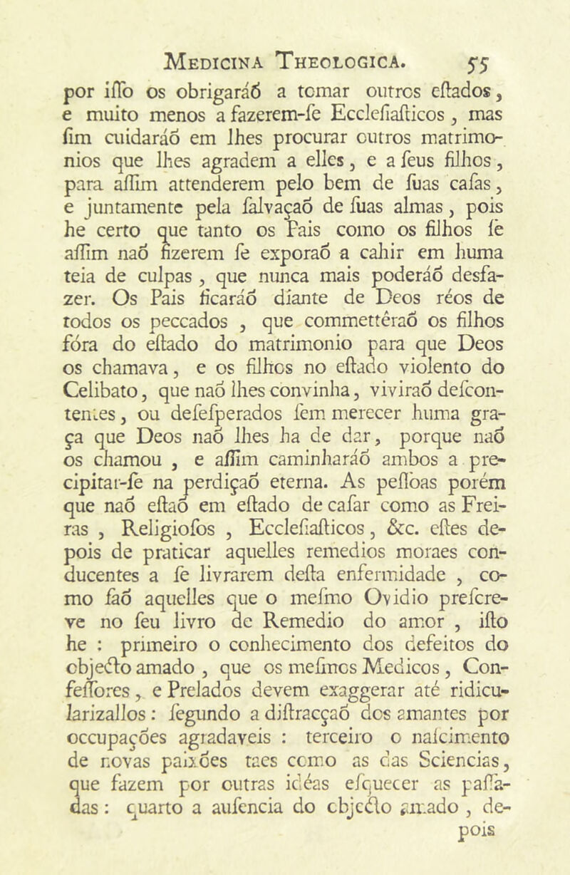 por iíTo os obrigaráÓ a tomar outros eílados, e muito menos a fazerem-íe Ecclcfiafticos, mas íim aiídaráo em lhes procurar outros matrimô- nios que lhes agradem a elles, e a feus filhos, para aílim attenderem pelo bem de íüas cafas, e juntamente pela falvaçaõ de íiias almas, pois he certo que tanto os Fais como os filhos íè aííim naõ fizerem fe exporão a caliir em huma teia de culpas , que nunca mais poderáo desfa- zer. Os Pais fícaráô diante de Deos réos de todos os peceados , que commettêraõ os filhos fóra do eílado do matrimonio para que Deos os chamava, e os filhes no eftado violento do Celibato, que naó lhes convinha, viviraÕ defeon- tenLes, ou deíefperados fem merecer huma gra- ça que Deos nao lhes ha de dar, porque naô os chamou , e aíJim caminharáó ambos a pre- cipitar-íe na perdição eterna. As peílbas porém que naô eílaô em eftado de cafar como as Frei- ras j Religiofos 5 Ecclefiaíticos, &c. cites de- pois de praticar aquelles remedios moraes con- ducentes a fe livrarem deita enfermidade , co- mo iàô aquelles que o mefmo Ovidio prefere- ve no feu livro de Remedio do amor , iito he : primeiro o conhecimento dos defeitos do cbjedto amado , que os meiirtcs Médicos , Con- feíTores, e Prelados devem exaggerar até ridicu- Jarizallos: fegundo a diitracçaô dos amantes por occupaçôes agradareis : terceiro o naícimiento de novas paiiôes tacs ccrnio as cas Sciencias, que fazem por outras idéas efquccer as paiTa- das: cuarto a aufencia do cbjcao íiir.ado , de- pois