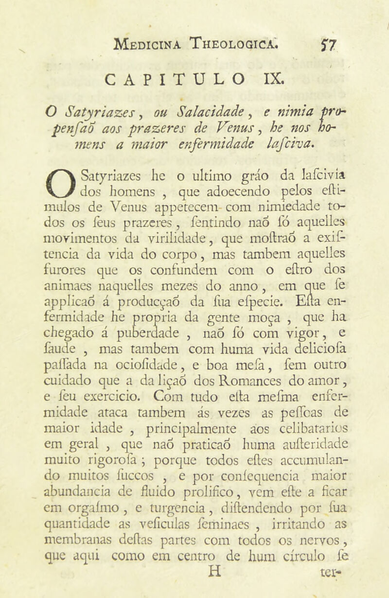 CAPITULO IX. O Satyriazes, ou Salacidade, e nimia pro- penfad aos prazeres de Venus, he 7ws ho- mens a maior enfermidade lafciva. O Satyriazes lie o ultimo gráo da lafcivía dos homens , que adoecendo pelos eíU- miiios de Venus appetecem- com nimiedade to- dos os feus prazeres , fentindo nao fó aqueiles movimentos da virilidade, que moílraÕ a exilr tcncia da vida do corpo, mas também aqueiles furores que os confundem com o eílro dos animaes naquelles mezes do anno, em que fe applicaó á produc^'aÓ da fua efpecie. Ena en- fermidade he própria da gente moça , que ha chegado á puberdade , naÓ fó com vigor, e faude , mas também com huma vida delicio fa paífada na ocioíidade, e boa mefa, fem outro cuidado que a da liçaó dos Romances do amor, e feu exercicio. Com tudo ella mefma enfer- midade ataca também ás vezes as peíTcas de maior idade , principalmente aos celibatários em geral , que nao praticao huma auíleridade muito rigorofa ; porque todos eíles accumulan- do muitos fuceos , e por coníequencia maior abundancia de huido prolifico, vem efte a ficar cm orgaímo, e turgcncia, diftendendo por fua quantidade as veficulas feminacs , irritando as membranas deflas partes com todos os nervos, que aqui como em centro de hum círculo fe H ter-