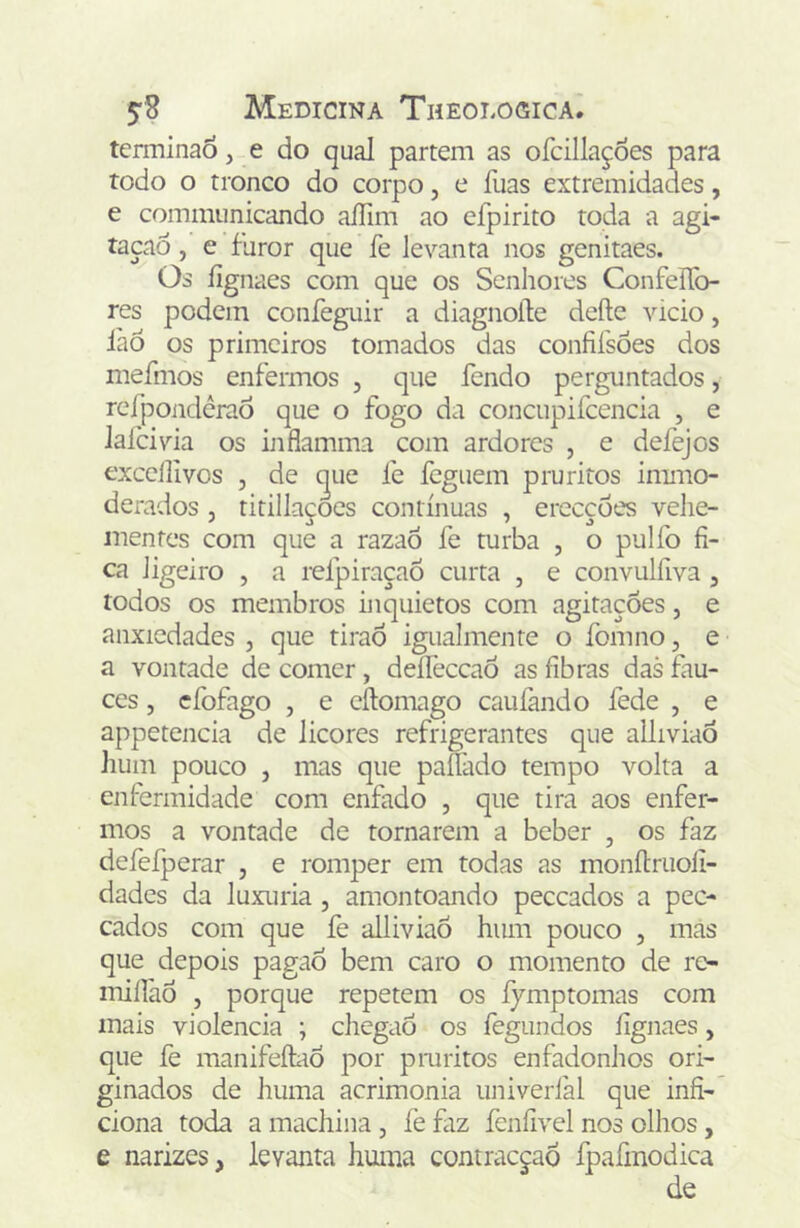 terminao, e do qual partem as ofcillaçoes para rodo o tronco do corpo, e fuas extremidades, e communicando aíTim ao efpirito toda a agi- taçao, e furor que fe levanta nos genitaes. Os íignaes com que os Senhores ConfelTo- res podem confeguir a diagnoíle deíle vicio, làÒ os primeiros tomados das confifsões dos mefmos enfermos , que fendo perguntados, rcfpondérao que o fogo da concupifcencia , e lalcivia os ijiflamma com ardores , e defejos exccllivos , de ^ue fe feguem pru ritos immo- derados , titillaçoes contínuas , erecçoes vehe- mentes com que a razaô fe turba , o pulfo fi- ca ligeiro , a refpiraçaÕ curta , e convulfiva , todos os membros inquietos com agitações, e anxicdades , que tiraò igualmente o fomno, e a vontade de comer , deífeccaÔ as fibras das fiu- ces, cfofago , e cftomago caufando fede , e appetencia de licores refrigerantes que alliviaõ hum pouco , mas que paífado tempo volta a enfermidade com enfado , que tira aos enfer- mos a vontade de tornarem a beber , os faz defefperar , e romper em todas as monítriioli- dades da luxuria, amontoando peceados a pec- cados com que fe alliviaõ hum pouco , mas que depois pagao bem caro o momento de re- miííaô , porque repetem os fymptomas com mais violência ; chegaô os fegundos íignaes, que fe manifeftaô por pmritos enfadonhos ori- ginados de huma acrimonia univerfal que infi- ciona toda a machina , fe faz feníivel nos olhos, e narizes, levanta huma contraeçaõ fpafmodica