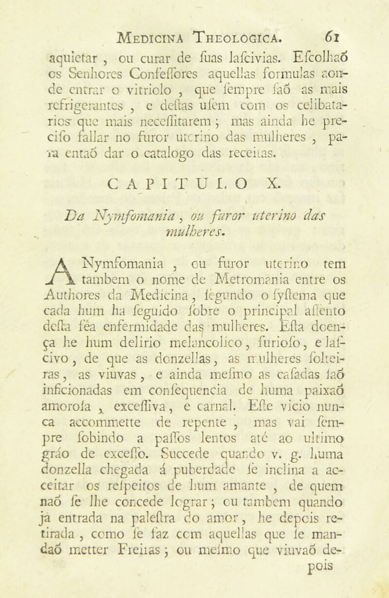 aquietar , ou curar de fuas Jaíeivias. Efcolhao cs Senliorcs ConíefTorcs aqueüas formulas aon- de entrar o vitriolo , que lempre íao as n:ais rcfri£:erantcs , c delias uíem com os celibata- O J ries- que mais ncceflitarem ; mas ainda he pre- cifo fallar no furor uterino das imilheres , pa- ra entaô dar o catalogo das receiias. Da Nymfomama, ou furor uterino das mulheres. Nymfomania , ou furor uterino tem também o nome de Metromania entre os Autiiores da Medicina, Icgundo o íyílema que cada hum ha feguido iòbre o principal aííento dcfla féa enfermidade da^ m.ulheres. Eíla doen- ça he hum delirio mídancolico, furiofo, e lal- civo, de que as dcnzelJas, as n.iilheres foltei- ras, as viuvas , e ainda mefmo as cafadas JaÓ inficionadas em coníèqucncia de huma paixao amoroía ^ exceíliva, e carnal. Eíle vicio nun- ca accommiette de repeme , mas vai fem- ])re fobindo a palTos lentos aic ao ultimo gráo de excefb. Succede quando v. g. huma donzella chegada á puberdade Ic inclina a ac- ceitar os rcipciios de hum amante , de quem nao íe lhe concede Icgrar; cu também quando já entrada na paleílra do am.or, he depois re- tirada 5 como le faz cem aqueüas que le man- daõ iTiCtter Freiias j ou melmo que viuvaõ de- C A P I T U I. O X.