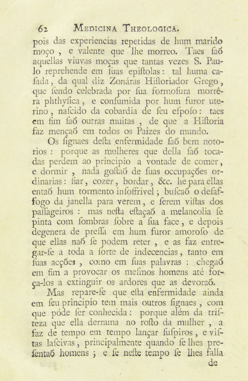 pois das experiencias repetidas de liiim marido moço , e valente que lhe morreo. Taes faó aquellas viuvas moças que tantas vezes S. Pau- lo repreliende em lhas epiftolas: tal hiima ca- lada 5 da qual diz Zonáras Hiíloriador Grego, que lendo celebrada por fua formofura morrê- ra phthylica, e coníiimida por hum furor ute- rino , nafeido da cobardia de feu efpoío: taes cm íim faó outras muitas , de que a Pliíloria faz menção em todos os Paizes do mimdo. Os íignaes dcíla enfermidade faÓ bem noto- rios : porque as mulheres que delia làô toca- das perdem ao principio a vontade de comer, e dormir , nada goRao de fuas oceupações or- dinárias ; har, cozer, bordar, &c. he para ellas então lium tormento infoffrivel j bufeaõ o defaf- fogo da janella para verem, e ferem viílas dos palfageiros : mas neíla eílaçaô a melancolia fe pinta com fombras íbbre a fua face, e depois degenera de prefTa em hum furor amorofo de que ellas na6 íè podem reter , e as faz entre- gar-fe a toda a íorte de indecências, tanto em luas acções , como cm fuas palavras : chegaõ em fim a provocar os mefmos homens até for- ça-los a extinguir os ardores que as devoraõ. Mas repare-fe que ella enfermidade ainda em feu principio tem mais outros lignaes , com que póde fer conhecida: porque além da trií^ teza que ella derrama no roílo da mulher , a faz de tempo em tempo lançar fufpiros , e vif- tas lafcivas, principalmente quando fe lhes pre- fejitaõ homens j e fe neíle tempo fe llies falia