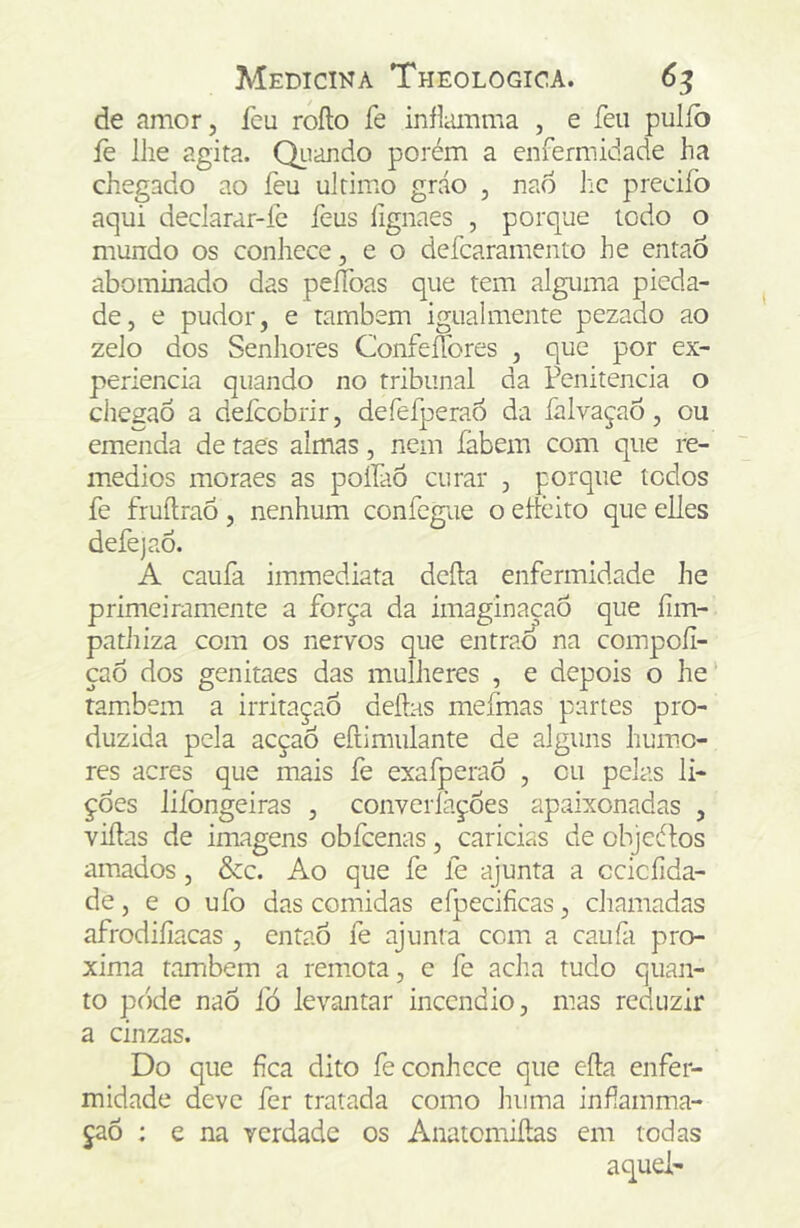 de amor, feu rofto íe iníliuimia , e feu pulío íè lhe agita. QLiando porém a enfermidade ha chegado ao íèu ultimo gráo , nao lic precifo aqui declarar-fc íeus lignaes , porque todo o mundo os conhece, e o deícaramento he então abominado das pelToas que tem alguma pieda- de, e pudor, e também igiialmente pezado ao zelo dos Senhores Confeflbres , que por ex- perlencia quando no tribunal da Penitencia o chegao a defeobrir, defefperaó da íalvaçao, ou emenda de taes almas, nem fabem com que re- médios moraes as polfao curar , porque todos fe fruílraó, nenhum confegue o ellcito que elles defejaÓ. A caufa immediata dcíla enfermidade he primeiramente a força da imaginaçaô que íim- pathiza com os nervos que entraÕ na compoíl- çao dos genitaes das mulheres , e depois o he' ram»bem a irritaçaô deílas mefmas partes pro- duzida pela acçaÕ eílimulante de alguns humo- res acres que mais fe exafperaÓ , cu pelas li- ções liíongeiras , converíàçoes apaixonadas , viítas de imagens obfcenas, caricias de objeélos amados, &c. Ao que fe fe ajunta a ccicíida- de, e o ufo das comidas efpecificas, chamadas afrodiíiacas , entaó fe ajunta com a caufi pró- xima também a remota, c fe acha tudo quan- to pode nao fó levíintar incêndio, mas reduzir a cinzas. Do que fica dito fe conhece que eíla enfer- midade deve fer tratada como huma infamma- çaõ : e na verdade os Anatomiílas em todas