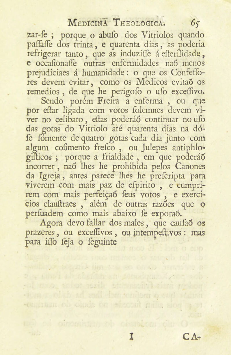 zar-íè ; porque o abuíb dos Vitriolos quando paílàlle dos trinta, e quarenta dias, as poderia refrigerar tanto, que as induz iíTe á eílerilidade, e occaíionaíTe outras enfermidades naó menos prejudiciaes á humanidade: o que os ConfeíTo- res devem evitar, como os Médicos eviraò os remédios, de (^ue he perigofo o ufo exceílivo. Sendo porem Freira a enferma , ou que por eílar ligada com votos íblemnes devem vi- ver no celibato, eílas poderáo continuar no ufò das ^otas do Vitriolo até quarenta dias na dó- fe fomente de quatro gotas cada dia junto com algum colimento frefco , ou Julepes antiphlo- giílicos ; porque a frialdade , em que poderád incorrer, naô lhes he prohibida pelos Cânones da Igreja, antes parece lhes he prefcripta para viverem com mais paz de eípirito , e cumpri- rem com mais perfeição feus votos , e exerci- cios clauftraes , além de outras razoes que o perfuadem como mais abaixo fe exporão. Agora devo fallar dos males, que caufao os prazeres, ou exceílivos, ou intempeílivos: mas para iíTo feja o feguinte I CA-