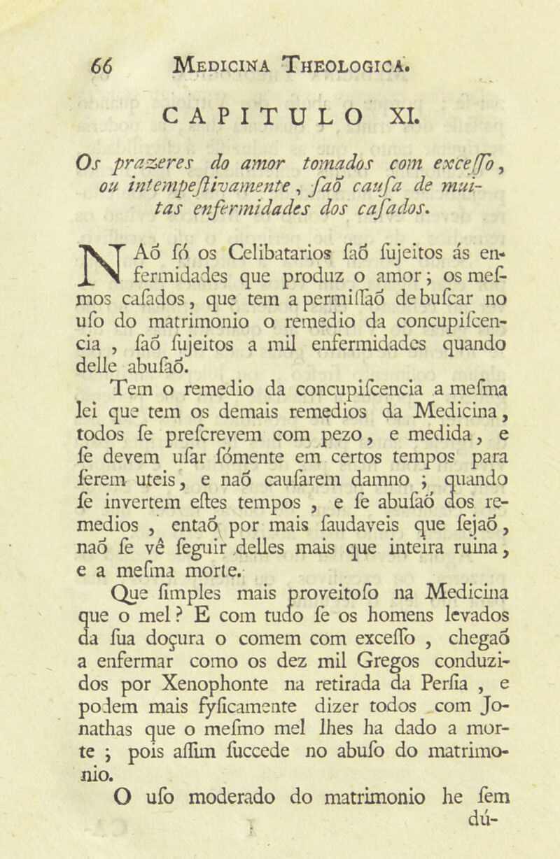 CAPITULO XI. Os prazeres do amor tomados com exceffb, ou intempejiivamente, fao caufa de mui- tas enfermidades dos cafados. NAÔ fó os Celibatários íàó fujeitos ás en- fermidades que produz o amor; os mef- mos cafados, que tem a permillào de bufcar no ufo do matrimonio o remedio da concupifcen- cia , faô fujeitos a mil enfermidades quando delle abuíàÕ. Tem o remedio da concupifcencia a mefma lei que tem os demais remedios da Medicina, todos fe preferevem com pezo, e medida, e fe devem ufar fomente em certos tempos para lerem uteis, e naÔ cauíàrem damno ; quando fe invertem eftes tempos , e fe abufaó dos re- medios , então por mais faudaveis que fejaÕ, nao lè vê feguir ,delles mais que inteira ruina, e a mefma morte. Que íimples mais proveitofo na Medicina que o mel ? E com tudo fe os homens levados da ília doçura o comem com exceíTo , chegao a enfermar como os dez mil Gregos conduzi- dos por Xenophonte na retirada da Períia , e podem mais fyíicamente dizer todos com Jo- nathas que o mefmo mel lhes ha dado a mor- te ; pois aíEm fuceede no abufo do matrimo- nio. O ufo moderado do matrimonio he fem dú-