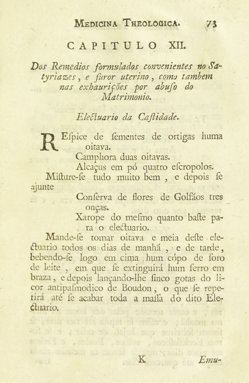 CAPITULO XII. Dos Remedios formulados convenientes m Sa- tj7'iazes, e furor uterino, como também nas exhauriçdes por abufo do MaUdmonio, EleSluario da Cajiidade. REípice de íèmentes de ortigas huma oitava. Camphora duas oitavas. Alcajus em pó quatro efcropolos. Miílure-fe tudo muito bem , e depois íè ajunte Coníèrva de flores de Golfãos tres onças. Xarope do mefino quanto baile pa- , ra o eledluario. Mande-fe tomar oitava e meia deíle ele- dbiario todos os dias de manha , ■ e de tarde, bebendo-le logo em cima hum copo de foro de leite , em que fe extinguirá hum ferro em braza, e depois lançando-lhe finco gotas do li- cor antipafmodico de Boudon, o que fe repe- tirá até fe acabar toda a maífa do dito Ele- éliiario. K Emu-