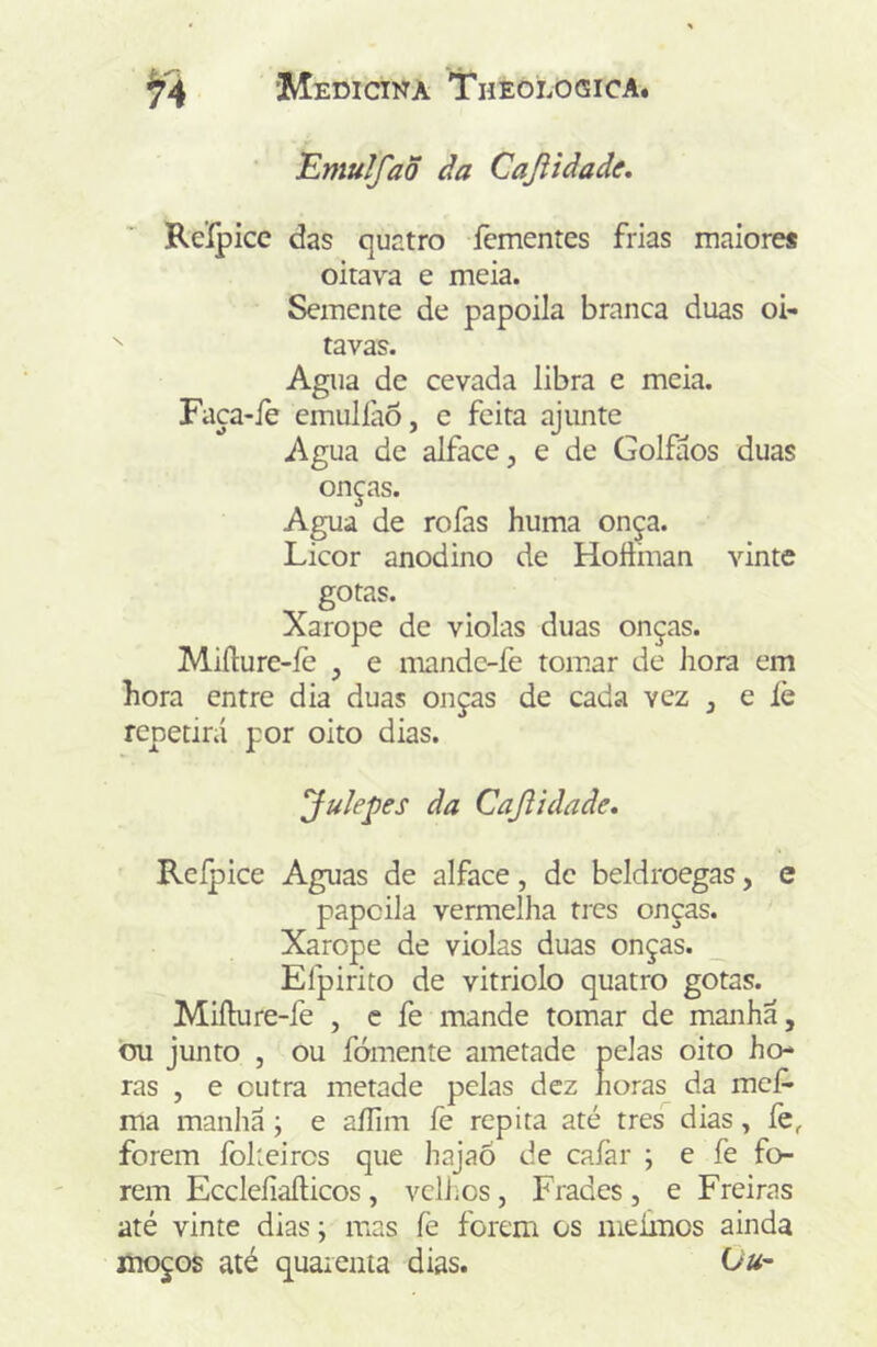 Emulfaõ âa Cajiidade, Reípicc das quatro íèmentes frias maiore* oitava e meia. Semente de papoila branca duas oi- ^ tavas. Agua de cevada libra e meia. Faca-íè emulíaõ, e feita ajunte Agua de alface, e de Golfáos duas onças. Agua de rofas huma onça. Licor anodino de Hoíiman vinte gotas. Xarope de violas duas onças. Miílure-íè , e mandc-fe toir.ar de hora em hora entre dia duas onças de cada vez , e íè repetirá por oito dias. Jule^es da Cajlidade. Reípice Aguas de alface, de beldroegas, e papoila vermelha tres onças. Xarope de violas duas onças. _ Efpirito de vitriolo quatro gotas. Miílure-fe , c fe mande tomar de manha, ou junto , ou fomente ametade pelas oito ho- ras , e outra metade pelas dez horas da mef- ma manliá; e aílim fe repita até tres dias, fe, forem folteircs que hajaõ de cafar ; e fe fo- rem Eccleíiaílicos , vcliios , Frades , e Freiras até vinte dias; mas fe forem os meimos ainda moços até quarenta dias. Ou~