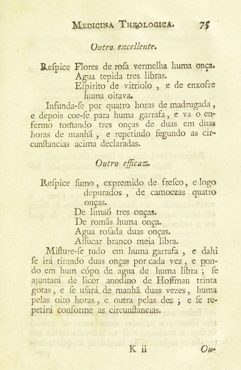 Outro excellente, Refpice Flores de rofa vermelha huma onça. Agua tépida tres libras. Eíbirito de vitriolo , e de enxofre huma oitava. Infunda-fe por quatro horas de madmgada, e depois coe-fe para huma garrafa, e va o ea- fermo toiflando tres onças de duas em duas horas de manha , e repetmdo fegundo as cir- cunftancias acima declaradas. Outro efficaz. Reípice fumo, expremido de frefco, e logo depurados , de camoezas quatro onças. De limão tres onças. De romãs huma onca. o Agua rofada duas onças. Aflucar branco meia libra. Miílure-fe tudo em huma garrafa , e dahi fe irá tirando duas onças por cada vez, e pon- do em hum cópo de agua de huma libra *, fe ajuntará de licor anodino de HoíFman trinta gotas, e fe uíãrá de manhã, duas vezes, hum.a pelas oito horas, e outra pelas dez j e fe re- petirá conforme as circunítaneias.