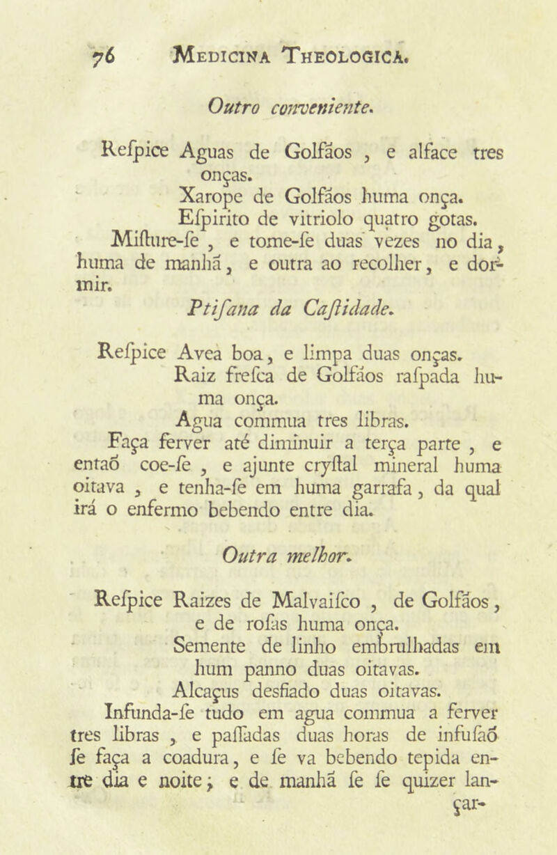 Outro conveniente, Reípice Aguas de Golfãos , e alface tres onças. Xarope de Golfáos huma onça. Eípirito de vitriolo quatro gotas. Miíliire-fe , e tome-fe duas vezes no dia, huma de manJiã, e outra ao recolher, e dof- inir. Ptifana da CaJUdade, Reípice Avea boa, e limpa duas onças. Raiz frefca de Golfáos rafpada liu- ma onça. Agua commua tres libras. Faça ferver até diminuir a terça parte , e entaõ coe-íè , e ajunte ciyílal mineral huma oitava , e tenha-íè cm huma garrafa, da qual irá o enfermo bebendo entre dia. Outra melhor* Reípice Raizes de Malvaifco , de Golfãos, e de rofas huma onça. Semente de linho embrulhadas em hum panno duas oitavas. Alcaçiis desfiado duas oitavas. Infunda-íè tudo em agua commua a ferver tres libras , e paíTadas duas horas de infuíãô iè faça a coadura, e fe va bebendo tépida en- tre dia e noite j e de manhã fe fe quizer lan- çar-