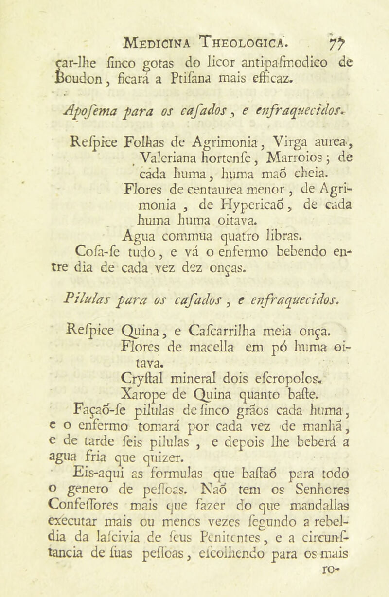 car-Ilie íinco gotas do licor antipafinodico de èoudon, ficará a Priíãna mais efíicaz, Apofema para os cafados, e enfraquecidos. Reípke Folhas de Agrimonia, Virga aiirea-, ^ Valeriana hortenfe , Marroios j de cada liuma, hiima mao cheia. Flores de cenraurea menor , de Agri- monia , de HypericaÒ, de cada huma huma oitava. Agua com.mua quatro libras. Cofa-fe tudo, e vá o enfermo bebendo en- tre dia de cada vez dez onças. Pílulas para os cafados , e enfraquecidos. Reipice Quina, e Cafcarrilha mieia onça. Flores de macella em pó huma oi- tava. Cryftal mineral dois efcropolos. Xarope de Qiiina quanto bafte. Façao-íe pilulas de finco graos cada huma, c o enfermo tomará por cada vez de manha, e de tarde íeis pilulas , e depois lhe beberá a agua fria que quizer. Eis-aqui as formulas que bafiaÒ para todo o genero de pefioas. NaÓ tem os Senhores ConfeíTores mais cjue fazer do que mandallas executar mais ou menos vezes fegundo a rebel- dia da laícivia de ícus Penitentes, e a circunf- tancia de íüas peílcas, elcoihendo para os mais ro-