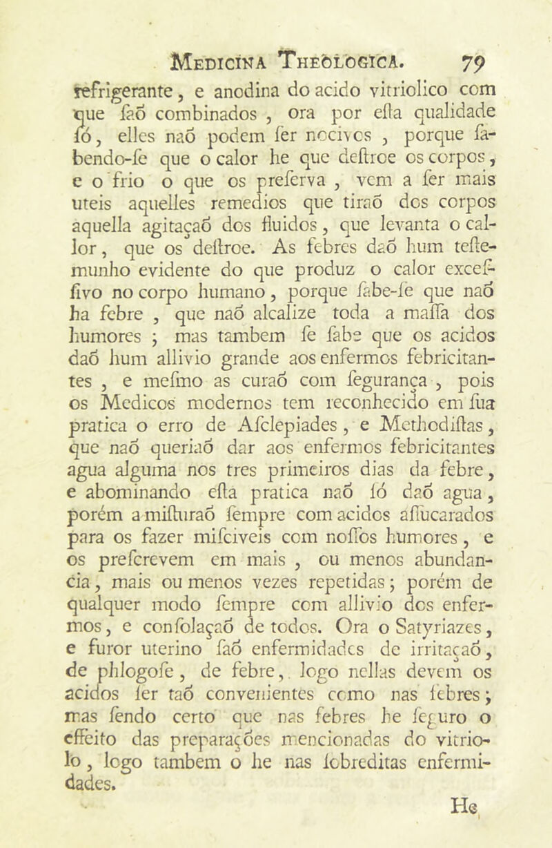 refrigerante, e anodina do acido vitriolico com oue fao combinados , ora por eíla qualidade ío, ellcs naõ podem fer ncci\cs , porque fa- bendo-fe que o calor he que deítroe os corpos, c o frio o que os preferva , vem a fer mais uteis aquelles remedios que tiraõ des corpos aquella agitaçao dos fluidos, que levanta o cal- lor, que os deílroe. As febres dao hum teíle- munho evidente do que produz o calor excef- livo no corpo humano, porque fabe-ie que naó ha febre , que naô alcalize toda a maíTa dos humores ; mas também fe fabe que os ácidos daÕ hum allivio grande aos enfermos febricitan- tes , e mefmo as curaô com fegurança , pois os Médicos modernos tem reconhecido em fua pratica o erro de Afelepiades , e Methcdiílas, que nao queriaô dar aos enfermos febricitantes agua alguma nos tres primeiros dias da febre, e abominando eíla pratica nao ló daò agua, porém a miílurao fempre com acides aílucarados para os fazer mifeiveis com nofTos humores , e os preferevem em mais , ou menos abundan- cia, mais ou menos vezes repetidas; porém de qualquer modo fempre cem allivio des enfer- mos, e confolaçao de todos. Ora oSatyriazes, e furor uterino faÔ enfermidades de irritaçao, de phlogofe , de febre, logo ncllas devem os aciefos ler taÔ convenientes cemo nas lebres y mas lendo certo que nas febres he íc^uro o cffèito das preparardes mencionadas do vitrio- lò, logo também o he nas Icbrcditas enfermi- dades. He