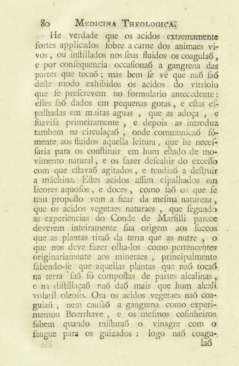 l 8o Medicina Theologica.' He verdade que os ácidos extremamente fortes applicados lobre a carne dos animaes vi- vos , ou indillados nos feus fluidos os coagulaõ, e por conícquencia occaíionaô a gangrena das partes que tocaô ; mas bem fe vê que naõ làô dcfle modo exhibidos os ácidos do vitriolo que iè prefcrcvem no formulário antecedente: eilcs íàÕ dados em pequenas gotas, e eílas ef- palhadas em maitas aguas , que as adoça , e lliavila primeiramente , e depois as introduz também na circulaçaó , onde commimicaó fo- mente aos fluidos aquella leitura, que he neceA faria para os conftituir em hum eilado de mo- vimento natural, e os fazer defcahir do exceíTo com que cítavaõ agitados , e tendiaó a deílruir a máchina. Eíles ácidos aíllm efpalhados em licores aquofos , e doces , como íào os que ie tem propoflo vem a ficar da mefma natureza, que os ácidos vegetaes naturaes que fegundo as experiências do Conde de Maríilli parece deverem inteiramente fua origem aos fuceos que as plantas tiraó da terra que as nutre , o que nos deve fazer olha-los como pertencentes originariamente aos mineraes , principalmente fabendo-íè que aquellas plantas que nad tocao na terra ’ faô fó compoílas de partes alcalinas e na diflillaçaÕ naÓ dao mais que hum alcali: volátil oleoiò. Ora os ácidos vegetaes naÕ coa- gulad , nem caufaò a gangrena como experi- mentou Boerrhave , e os mefmos coíinheiros fabem quando miíliirad o vinagre com o fangue para os guizados ; logo naô coagu-