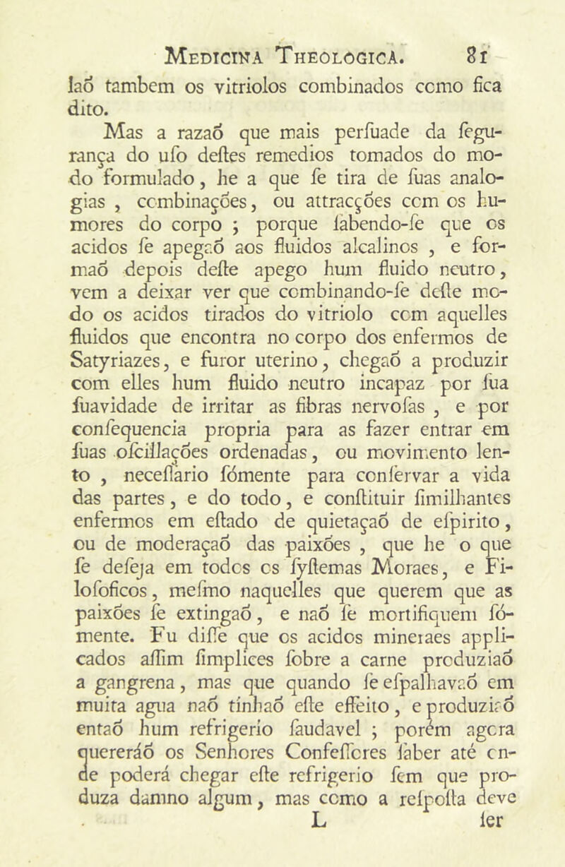 lao tambcm os vitriolos combinados como fica dito. Mas a razao que mais períuade da fegu- rança do ufo deíles remedios tomados do mo- do formulado, he a que fe tira de fuas analo- gias , ccmbinaçoes, ou attracçoes ccm os hu- mores do corpo ; porque làbendo-íe que os ácidos fe apegr.6 aos fluidos alcalinos , e for- mão depois deite apego hum fluido neutro, vem a deixar ver que combinando-fe defle mo- do os ácidos tirados do vitriolo ccm aquelles fluidos que encontra no corpo dos enfermos de Satyriazes, e furor uterino, chegaó a produzir com elles hum fluido neutro incapaz por lua fuavidade de irritar as fibras nervofas , e por confequencia própria para as fazer entrar em fuas olcilJacdes ordenadas, ou movimento len- to , neceílàrio fómente para conlèrvar a vida das partes, e do todo, e conílituir fim ilh antes enfermes em eítado de quietaçaÕ de efpirito, ou de moderaçaÕ das paixões , que he o que fe defeja em todos cs fyílemas Mioraes, e Fi- lofoficos, mefmo naquelles que querem que as paixões fe extingaõ, e naÕ fe mortifiquem fó- mente. Fu difle que cs ácidos mineiaes appli- cados aíTim limplices fobre a carne produziaõ a gangrena, mas que quando íè efpalhavaõ em muita agua naõ tínhaõ eíte eífeito, e produzirõ entaõ hum refrigerío faudavel ; porem agora quereráÕ os Senhores ConfcíTcres laber até cn- ae poderá chegar cite refrigério fem que pro- duza damno algum, mas como a reipoíta deve L ler