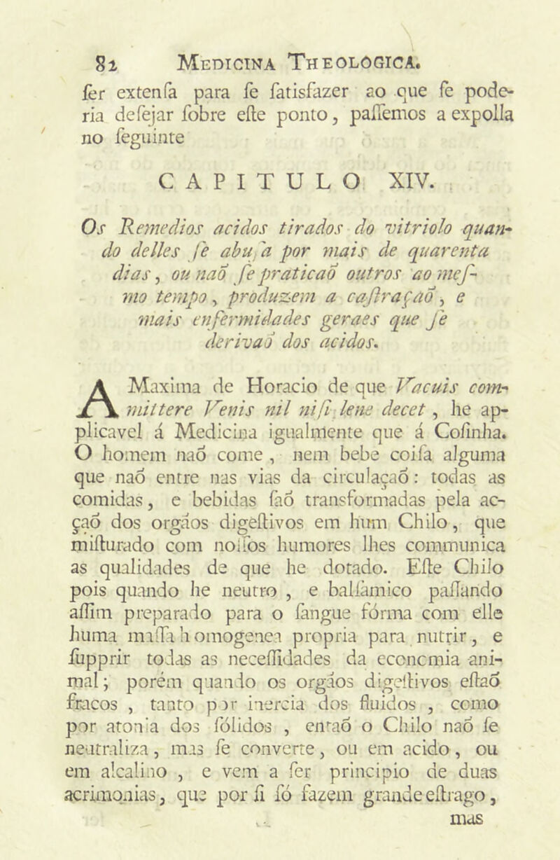 íèr extenfa para fe fatisfazer ao cue fè pode- ria defejar fobre eíle ponto, paíTemos aexpolla no feguinre CAPITULO XIV. Os Rnnedíos ácidos tirados do vitriolo quan* do de lies J'e abu'a por ynais de quarenta dias, ou nad fe praticao outros ao mef- mo tempo, produzem a caftraçao , e 7iiais enfermidades geraes que fe derivad dos ácidos. AMaxlma de Horacio de que Vacuis comr miítere Venis nil nifí, lene decet, he ap- plicavel á Medicina igualniente que á Coíinha. O iioinem nao come , nem bebe coifa alguma que naÔ entre nas vias da circulaçaô: todas as comidas, e bebidas fao transformadas pela ac- çaô dos orgaos digèíUvos em hum Chilo, que miílurado com nolfos humores lhes communica as qualidades de que he dotado. Eíle Chilo pois quando he neutro , e balíàmico paííando aíIiiTi preparado para o fangue fórma com eile huma maíTa h omogenea própria para nutrir , e íiipprir todas as neceílidades da econcmia ani- mal ; porém quando os orgaos digeílivos eílaõ fracos , tanto p3r inércia dos fluidos , como por atonia dos fólidos , ein-aõ o Chilo naó fe neutraliza, mas fe converte, ou em acido, ou em alcalino , e vem a fer principio de duas acrimonias, que porfi fó fazem grande eílrago,