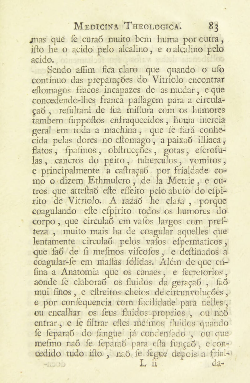 ^las que fe curaõ muito bem hiima por outra, iíto lie o acido pelo alcalino, e oalc^ino pelo acido. Sendo ailim fica claro que quando o ufo contínuo das preparações do Vitriolo encontrar eítomagos fracos incapazes de as mudar, e que concedendc-lhes franca paíTagem para a circula- ção , relültará de fua mifiura ccm Os humores também fuppoílos enfraquecidos, huma inércia geral em tcda a machina, que fe fará conhe- cida pelas dores no eílomago, a paixaÒ illiaca, flatos, fpafmos , obítrucções , gotas, eícrofu- las , cancros do peito , tubérculos , vcmitos , e principalmente a caftraçaõ por frialdade co- mo o dizem Ethmulcro, ,de la Metrie, e ou- tros que atteílaô efte effeito peloabuíò do eípi- rito de Vitriolo. A razao he clara , porque coagulando eíle eípirito todos os humores do corpo, que circulaó em vafos largos com pref- teza , muito mais ha de coagular aquelles que lentamente circulaó pelos vaíbs efpermaticos, que íáó de fi mefmos viícofos, e dcftinados a coagular-íe em maílãs íólidas. Além de que cn- fina a Anatomia que os canaes, e fecretorios, aonde fe elaboraó os fluidos da geraçaÓ , faô mui finos, e eftreitos cheios de circunvoluçóes, e por conièquencia ccm facilidade para nelles, ou encalhar os feus fluidos proprios , cu naó entrar, e fe filtrar cíles melrnos fliiidcs quando fe feparaó do iàngue já ccnceniado , ou que mefmo naó fe fcparaõ para í fta função, c con- cedido tudo ifto , naó fe iegue depois a frial- , j L ii da-