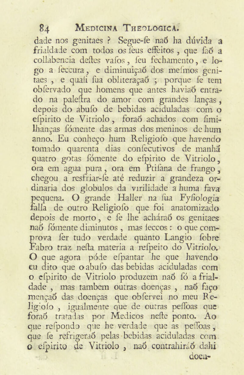 dade nos genitaes ? vSegue-íè naó ha dúvida a frialdade com todos os lèus eflèiros , que fao a collabencia dedcs vafos, feu fecliamento, e Jo- go a ieccura, e diminuição dos meímos geni- taes , e quali fua obliteraçaõ ; porque fe tem obfervado que Jiomens que antes haviaõ entra- do na paleítra do amor com grandes lanças , depois do abufo de bebidas aciduladas com o efpirito de Vitriolo, foraõ achados com íimi- liianças fomente das armas dos meninos de hum anno. Eu conheço Jium Religioíb que havendo tomado quarenta dias confecutivos de manha quatro gotas fomente do efpirito de Vitriolo, ora em agua pura, ora em Ptifana de frango, chegou a resfriar-íè até reduzir a grandeza or- dinária dos globulos da virilidade a huma fava pequena. O grande Haller na íiia Fyíiologia falia de outro Religiofo que foi anatomizado depois de morto, e fe lhe acháraò os genitaes naô fomente diminutos , mas leceos : o que com- mova íèr tudo verdade quanto Langio fobre Fabro traz nefta matéria a refpeito do Vitriolo. O que agora póde efpantar he que Jiavendo eu dito que o abufo das bebidas aciduladas com o efpirito de Vitriolo produzem naÕ fó a frial- dade , mas também outras doenças , nao faço mençaô das doenças que obfervei no meu Fe- lig’OÍo , igualmente que de outras peífoas que forao tra^ad.^s por Médicos neíle ponto. Ao que refpondo que he verdade que as peífoas, que fe rçfrigeraõ pelas bebidas aciduladas com O efpirito íe Vitriolo , naõ coutraliircio dahi doeu-