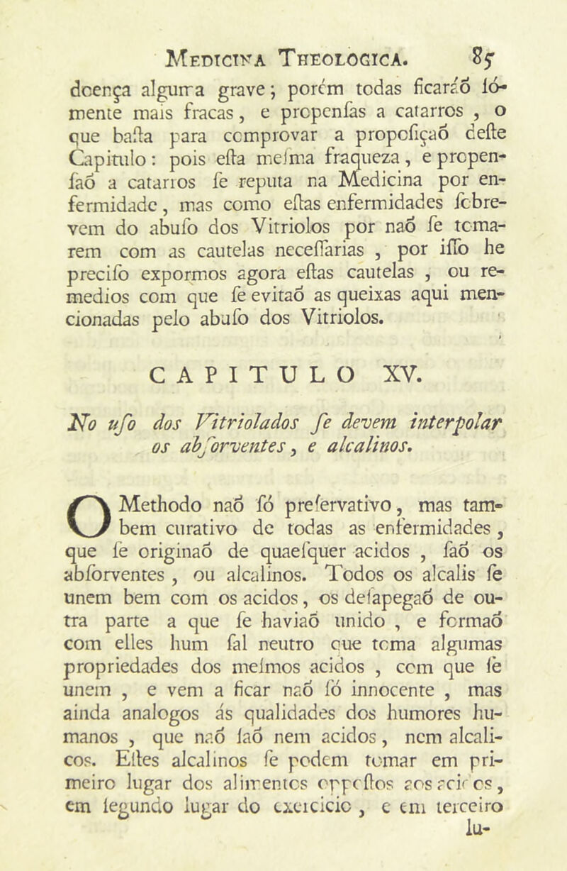 dcença algurra grave; porem todas fícaráÕ ló- mente mais fracas, e prepenfas a catarros , o que baila para comprovar a propcfiçaõ deíle Capimlo: pois eíla meJma fraqueza, eprepen- laõ a catarros fe reputa na Medicina por en- fermidade , mas como eílas enfermidades febre- vem do abufo dos Virriolos por naó íe toma- rem com as cautelas neceíTarias , por ilTo he preciíb expormos agora eílas cautelas , ou re- médios com que fe evitaô as queixas aqui men- cionadas pelo abufo dos Vitriolos. > CAPITULO XV. 2^0 ufo dos Vitriolados fe devem interpolar os abforventes y e alcalinos, OMethodo naó fó prefervativo, mas tam- bém curativo de todas as enfermidades, que fe originaõ de quaelquer ácidos , faÕ os abíbrventes , ou alcalinos. Todos os alcalis íe unem bem com os ácidos, os deíapegaô de ou- tra parte a que fe haviaÓ unido , e formão com eiles hum fal neutro cue tema algumas propriedades dos meímos ácidos , cem que íè unem , e vem a ficar naó íò innocente , mas ainda analogos ás qualidades dos humores hu- manos , que naó íaó nem ácidos, nem alcali- cos. Elles alcalinos fe podem tomar em pri- meiro lugar dos alimentes oppeílos aos rei' cs, cm íegundo lugar do exeicicic , e eni terceiro
