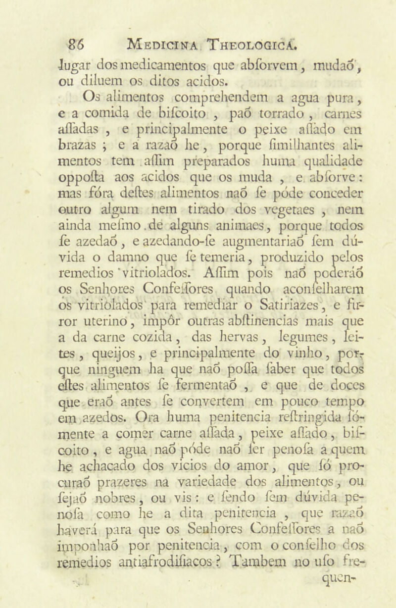 Jugar dos medicamentos que abfoiTem, miidaô , ou diluem os ditos ácidos. Oá alimentos comprehendem a agua pura, e a comida de biícoito , paõ torrado , carnes aíladas , e principalmente o peixe aílàdo cm brazas ; e a razao lie, porque fimilhantes ali- mentos tem alTim preparados huma qualidade oppoíta aos ácidos que os muda , e abforve: mas fóia deíles alimentos naÕ íe pode conceder outro algum nem tirado dos vegetaes , nem ainda meíino. de alguns animaes, porque todos fe azedaó, e azedando-fe augmentariao fem dú- vida o damno que fe temeria, produzido pelos remedios'vitriolados. AíTim pois naó pcdcráó os Senliores Confeifores quando aconíelharem os vitriolados'para remediar o Satiriazes , e fir- ror uterino, impôr outras abftinencias mais que a da carne cozida , das hervas, legumes , lei- tes , queijos, e principalmente do vinho, por^ que ninguém ha que naó poíTa faber que todos áles alimentos fe fermentaó , ^ q^-^e de doces q.ue eraÓ antes fe convertem em pouco tempo em azedos. Ora huma penitencia reílringida lò- mente a comer carne aífada, peixe aílàdo, bif- coito, e agua naÓ pode naÓ ler penofa a quem be achacado dos vicios do amor, que ÍÒ pro- curaÔ prazeres na variedade dos alimentos, ou fejaó nobres, ou vis: e fendo fem dúvida pe- nofa como he a dita penitencia , que niz;aó liaveri para que os Senhores Confeifores a naÓ imponhaó por penitencia, com o confeiho dos remedios antiafrodifiacos ? Também no ufo fre- qucn-