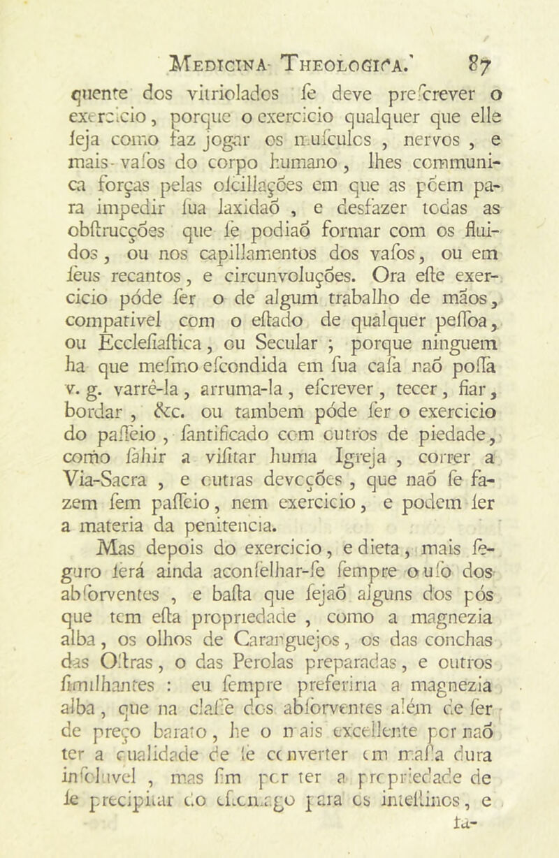 quente dos viirioladcs lè deve prefcrever o extreleio, porque o exercício qualquer que elle leja como faz jogar os muículcs , nervos , e mais- vafos do corpo humano , lhes ccmmuni- ca forças pelas oicillaçoes em que as peem pa- ra impedir lua laxidaô , e desfazer iodas as obílrucçoes que lè podiao formar com os flui- dos , ou nos capillamentos dos vafos, ou em lèus recantos, e circunvoluções. Ora efte exer- cido pode fer o de algum trabalho de mãos, compatível com o eflado de qualquer peflba, ou EccleíiaíHca, ou Secular ; porque ninguém ha que mefmo efeondida em fua cala naõ poílà V. g. varrê-la , arruma-la , eferever, tecer , fiar, bordar , dcc. ou também póde fer o exercicio do paíTeio , fantificado com outros de piedade, como làhir a viíitar huma Igreja , correr a Via-Sacra , e outias devoções , que naÕ fe fa- zem fem paíTeio, nem cxercicio, e podem ler a matéria da penitencia. Mas depois do exercicio, e dieta, mais íè- guro lerá ainda aconlélhar-fe fempre oufo dos abforventes , e bafla que íejaõ alguns dos pós que tem efta propriedade , como a magnezia alba, os olhos de Caranguejos, os das conchas das Ollras, o das Pérolas preparadas, e outros flmilhantes : eu fempre preferiria a magnezia alba, que na clafe dos ablòrventes além de fer de preço baraio, he o n ais cxccdlente per naõ ter a cualidade de le cenverter cm rr.afa dura infllnvel , mas fm per ter a prepriedade de le precipiuir do chcmr.go jaia cs inieílinos, e . ía-