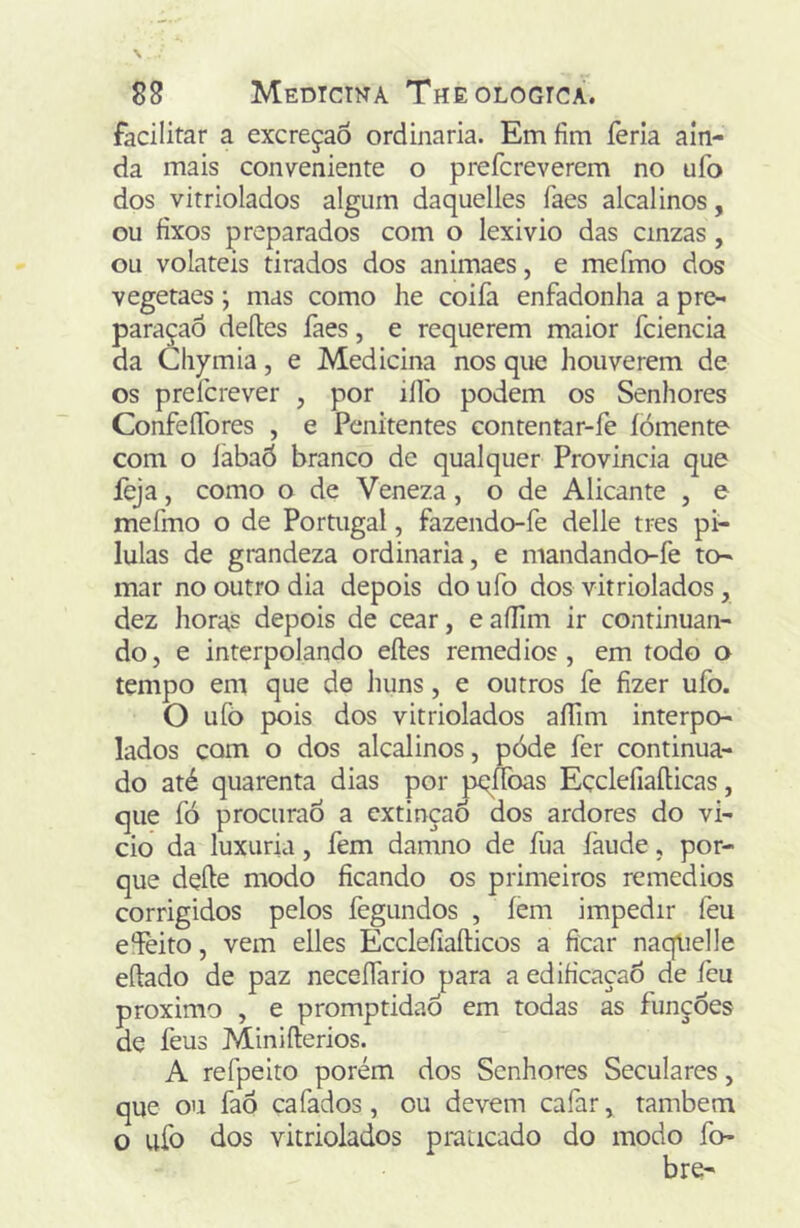 facilitar a excreção ordinaria. Em fim feria ain- da mais conveniente o prefcreverem no ufo dos vitriolados algum daquelles faes alcalinos, ou fixos preparados com o lexivio das cinzas, ou voláteis tirados dos animaes, e mefmo dos vegetaes; mas como he coifa enfadonha a pr(>« paraçaô deíles faes, e requerem maior fciencia da Chymia, e Medicina nos que houverem de os prefcrever , por ilfo podem os Senhores Confeífores , e Penitentes contentar-fe íòmente com o labaô branco de qualquer Provinda que íèja, como o de Veneza, o de Alicante , e mefmo o de Portugal, fazendo-fe delle tres pi- lulas de grandeza ordinaria, e mandando-fe to- mar no outro dia depois do ufo dos vitriolados, dez lioras depois de cear, e aílim ir continuan- do, e interpolando eftes remedios , em todo o tempo em que de huns, e outros fe fizer ufo. O ufõ pois dos vitriolados aíTim interpo- lados com o dos alcalinos, póde fer continua- do até quarenta dias por pt^íToas Eçclefiaílicas, que fó procuraÓ a extinção dos ardores do vi- cio da luxuria, fem damno de fua faude, por- que defte modo ficando os primeiros remedios corrigidos pelos fegundos , íem impedir feu eíèito, vem elles Ecclefiaíticos a ficar naqlielle eílado de paz neceífario para a edificação de feu proximo , e promptidaô em todas as funções de feus Miniílerios. A refpeito porém dos Senhores Seculares, que ou faô çafados, ou devem cafar, também o ufo dos vitriolados praticado do modo fo- bre-