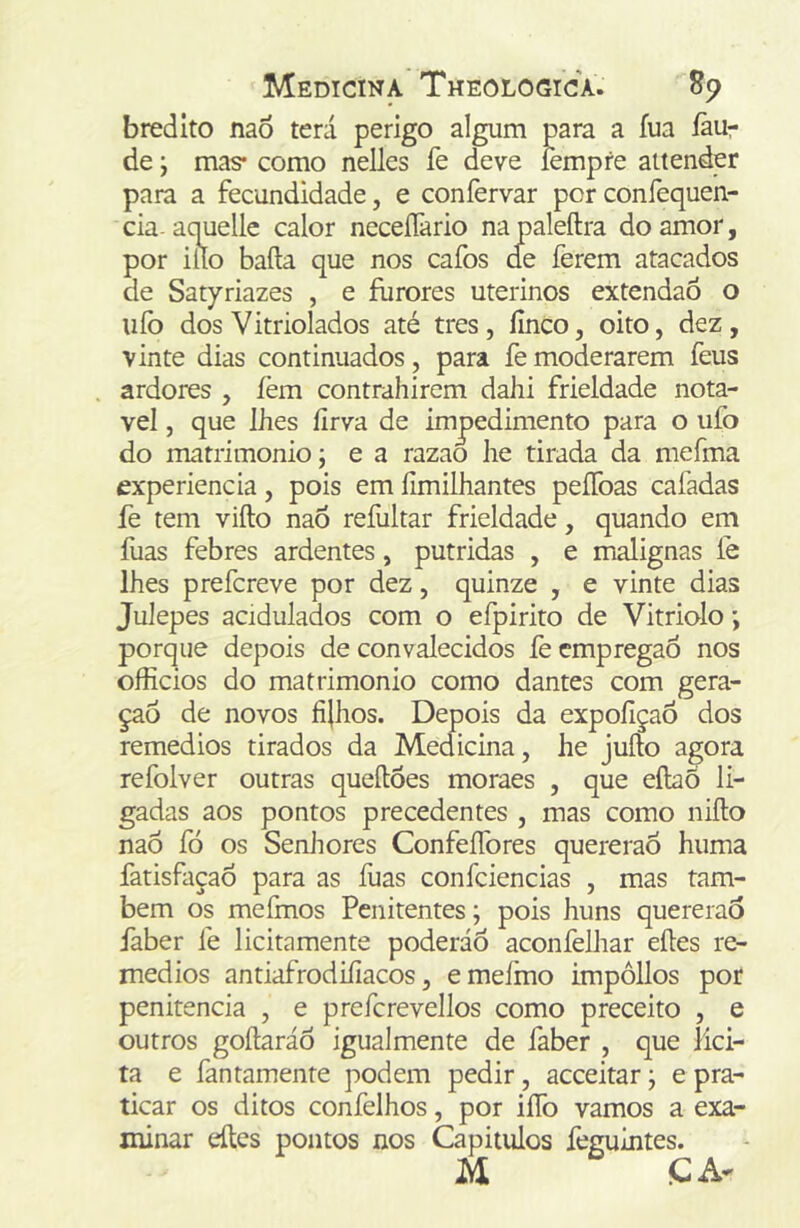 bredito nao terá perigo algum para a fua íãur de; mas* como nelles fe deve íèmpfe attender para a fecundidade, e coníèrvar por confequen- cia aquelle calor neceíTario napaleftra do amor, por iílo baila que nos cafos de ferem atacados de Satyriazes , e furores uterinos extendaó o ufo dos Vitriolados até tres, finco, oito, dez, vinte dias continuados, para fe moderarem feus ardores , íèm contrahirem dahi frieldade notá- vel , que lhes firva de impedimento para o ufo do matrimonio; e a razao he tirada da mefma experiencia, pois em fimilhantes peíToas cafadas fe tem vifto naÕ refultar frieldade, quando em fuas febres ardentes, pútridas , e malignas fe lhes prefcreve por dez, quinze , e vinte dias Julepes acidulados com o efpirito de Vitriolo; porque depois de convalecidos íè empregaô nos officios do matrimonio como dantes com gera- çaõ de novos fijhos. Depois da expofiçaó dos remedios tirados da Medicina, he jufto agora refolver outras queíloes moraes , que eílaõ li- gadas aos pontos precedentes , mas como niflo naÔ fó os Senhores ConfeíTores quererão huma fatisfaçao para as íuas confciencias , mas tam- bém os mefmos Penitentes; pois huns quererão faber fe licitamente poderáô aconfelhar eíles re- medios antiafrodifíacos, emefmo impôllos por penitencia , e prefcrevellos como preceito , e outros goílaráô igualmente de faber , que lici- ta e fantamente podem pedir, acceitar j e pra- ticar os ditos confelhos, por iíTo vamos a exa- minar eítcs pontos nos Capitulos feguintes. M CA-
