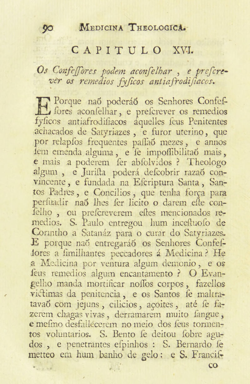 CAPITULO XVI. Os Confejfores podem aconfelhar , e profere^ vâr os remedios fyjlcos antiafi‘odijlaccs. E Porque naõ poderáõ os Senhores Confef- fores aconfelhar, e preferever os remedios fyíicos antiafrodiliacos áquelles feus Penitentes acliacados de Satyriazes , e furor uterino, que por relapíbs frequentes paílàô mezes, e annos lem emenda alguma, e íè impoíTibilitaÒ mais, e mais a poderem fer abfolvidos ? Theologo algum , e Juriíla poderá defeobrir razaõ con- vincente , e fundada na Eferiptura Santa, San- tos Padres, e Concilios, que tenJia forp para perfuadir nao llies fer licito o darem eíte con- íèlho , ou preícreverem eftes mencionados re- medios. S. Paulo entregou hum inccfluofo de Conntho a Satanáz para o curar do Satyriazes. E porque nao entregaráo os Senhores Confef- lores a fimiiiiantes peceadores á Medicina ? He a Liedicína por ventura algum demenio, e os 1'eus remedios algum encantamento ? O Evan- gelho manda mortificar noíTos corpos, fazcllos vidlimas da penitencia, e os Santos fe mahra- tavao com jejuns , cilicios, açoites, até fe fa- zerem ciiagas vivas , derramarem muito fangue, e mcfmo desfallecerem no meio dos íeus tormen- tos voluntários. S. Bento fe deitou fobre agu- dos , c penetrantes efpinhos : S. Bernardo íè metteo em hum baniio de gelo: e S. Francif>