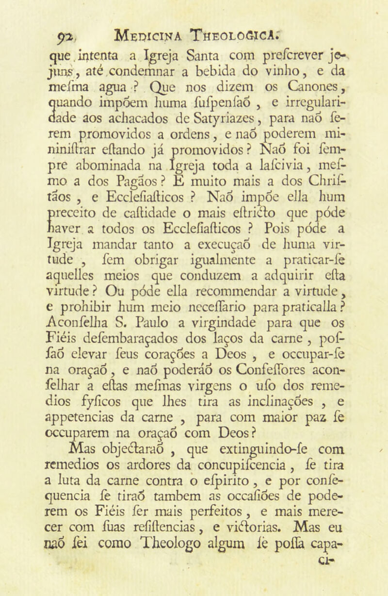 que, intenta a Igreja Santa com prefcrever je- juns, até condemnar a bebida do vinho, e da mcíma agua ? Que nos dizem os Cânones, ouando impõem iiuma fufpenfaõ , e irregulari- dade aos achacados de Satyriazes, para naõ fe- rem promovidos a ordens, e naõ poderem mi- niniítrar eílando já promovidos ? Naõ foi fem- pre abominada na Igreja toda a lafcivia, mef- mo a dos Pagaos ? E muito mais a dos Clirif- táos , e Ecclefiarticos ? NaÕ impõe eJJa lium preceito de caíHdade o mais eílricto que póde naver a todos os Ecclefiafticos ? Pois póde a Igreja mandar tanto a execuçaÕ de liuma vir- tude , fem obrigar igualmente a praticar-íè aquelles meios que conduzem a adquirir cila virtude ? Ou póde ella recommendar a virtude, e prohibir hum meio ncceífario para praticalla ? Aconfeilia S. Paulo a virgindade para que os Fiéis deíèmbaraçados dos laços da carne , pof- íãõ elevar feus corações a Deos , e occupar-íe na oraçaÕ, e naõ poderáõ os Confeífores acon- íèlhar a eílas mefmas virgens o ufo dos remé- dios fyficos que lhes tira as inclinações , e appetencias da carne , para com maior paz fe occuparem na oraçaÕ com Deos? Mas objeclaraõ , que extinguindo-fe com remédios os ardores da concupifcencia , fe tira a luta da carne contra o eipirito, e por coníè- quencia íè tiraõ também as occaíiões de pode- rem os Fiéis íèr mais perfeitos, e mais mere- cer com luas reíiílencias, e viélorias. Mas eu naõ fei como Tbeologo algum lè poílã capa-