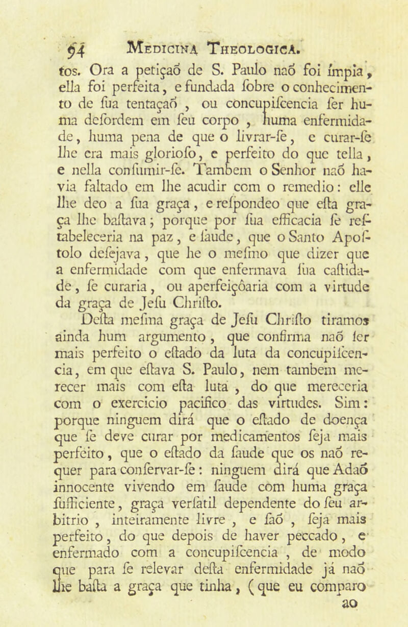 tos. Ora a petição de S. Paulo naó foi ímpia, elJa foi perfeita, efundada fobre o conhecimen- to de íiia tentaçao , ou concupiicencia fer hu- ma dcfordem em feu corpo , numa enfermida- de , Jiuma pena de que o livrar-fe, c curar-íe llie era mais gloriofo, c perfeito do que tella, e nella confumir-fe. Também o Seniior naô ha- via faltado em lhe acudir com o remédio: cUe lhe deo a fua graça, e reípondeo que cila gra- ça lhe baíLava; porque por fua efficacia íè reí- tabeleceria na paz, elàudc, que o Santo Apol- tolo defejava, que he o mefmo que dizer que a enfermidade com que enfermava liia caílida- de, fe curaria, ou aperfeiçoaria com a virtude da graça de Jefu Qi riflo. Deíla mefma graça de Jefu Chriílo tiramos ainda hum argumento , que confirma naÕ ler mais perfeito o cílado da luta da concupilcen- cia, em que eílava S. Paulo, nem também me- recer mais com eíla luta , do que mereceria com o exercício pacifico das virtudes. Sim: porque ninguém dirá que o eílado de doença que fe deve curar por medicamentos íèja mais perfeito, que o eílado da fiiude que os naó re- quer para confer\’-ar-íè: ninguém dirá que Adaô innocente vivendo em faude com huma graça fuiliciente, graça veríàtil dependente do feu ar- bítrio , inteiramente livre , e iàõ , íèja mais perfeito, do que depois de haver peceado, c enfermado com a concupifcencia , de modo Sue para íè relevar deíla enfermidade já naó le bafia a graça que tinha, (que eu comparo ao