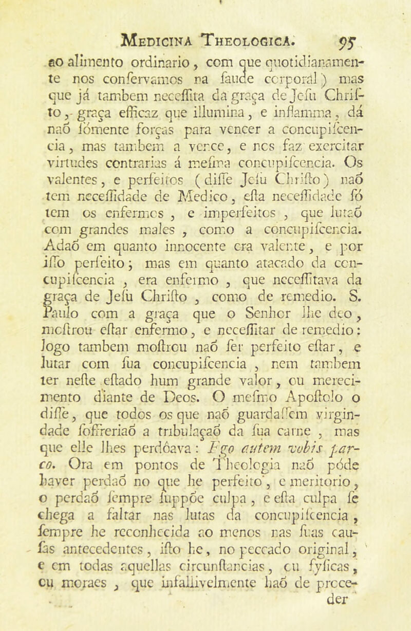 eo alimento ordinário, com cue qiiotidianamen- te nos confervamcs na íaude corporal) mas cue já também neccíTita da graça dejc-fu Chrií- tograça efíicaz que illumina, e inflamma , dá naõ iòmente forças para vencer a concupiíccn- da, mas tanibem a vcr.cc, e ncs faz exercitar virtudes centrarias á mefma concupifccncia. Os valentes 5 e perfeitos ( diífe Jcíu Chriílo) naô icm ncceílidade de ?Aedico, eíia neceílidadc fó icm cs enfermos , e imiperfeitcs , que lutao cem grandes males , como a conciipifcencia. Adao cm quanto innocente era valcme, e por iíTo perfeito j mas em quanto atacado da cen- CLipiícencia ^ era enfeimo , que ncccílitava da graça de Jeíü Chrifto ^ como de remedio. S. Paulo com a gjaca que o Senhor lhe deo, mcftrou cílar emermo, e ncceíTitar de remiedio: Jogo também moílrou nao fer perfeito eílar, e lutar com fua concupifccncia , nem também ler neíle eftado hum grande valor, ou miereci- mento diante de Deos. O mefmiO Apoílolo o diílè, que todos os que naõ guardafem virgin- dade foífreriaÒ a tnbulaçad da fua carne , mas que cllc llies perdoava: Fço autem 'vohis par- co. Ora em pontos de Theologia naÕ pòde haver perdaÔ no que he perfeito', emeritorio, o perdão iempre luppoe culpa , e eíla culpa fe chega a faltar nas lutas da conctipilccncia, fempre he reconhecida ao menos nas fi.as cau- íàs antecedentes , iílo he, no peceado original, ' e cm todas aqucllas circunílancias, cu fyíicas, cu moraes , que iníaliivclnicnte hao de prece-