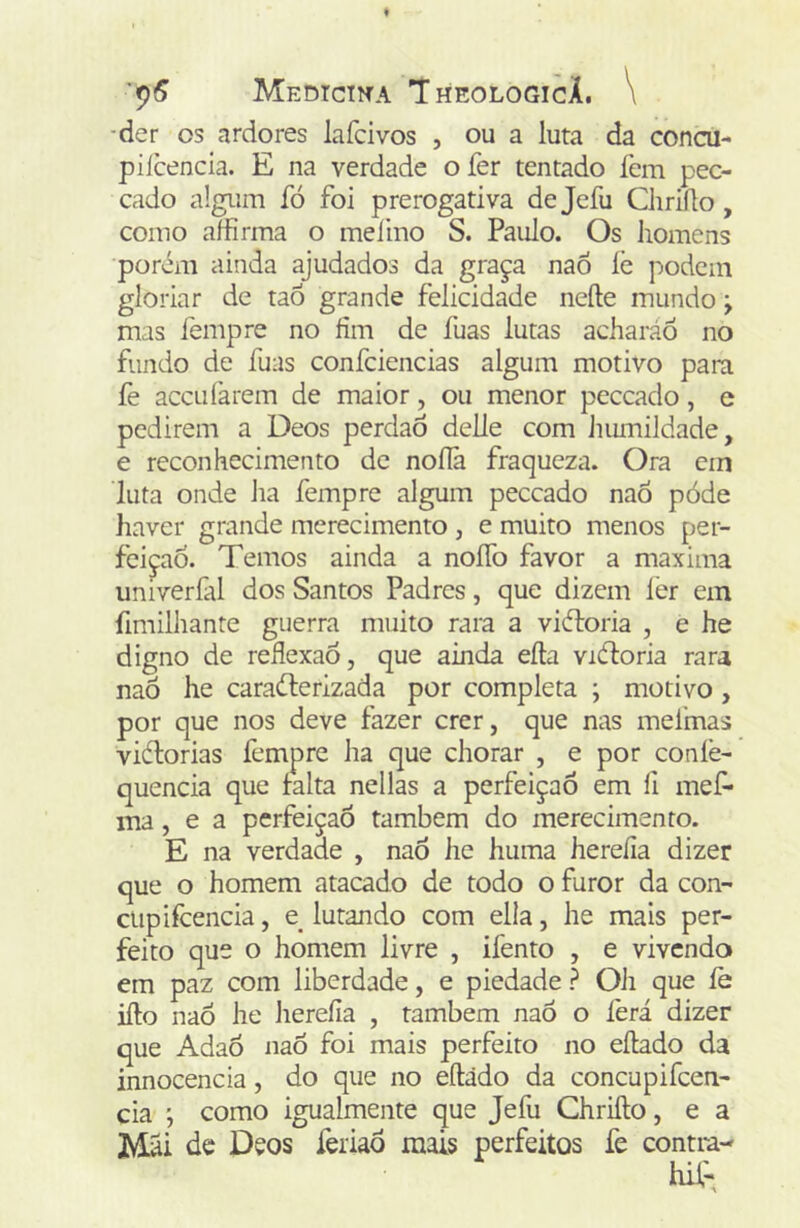 '9^ MEDICIfTA 'IhEOLOGICÁ. \ ■der os ardores lafcivos , ou a luta da concu- piícencla. E na verdade o fer tentado fem pec- cado algum fó foi prerogativa dejefu Chriílo, como affirma o meiino S. Paulo. Os homens porém ainda ajudados da graça naó lê podem gloriar de taô grande felicidade neíle mundo j mas fempre no fim de fuas lutas acharáó no fundo de fuas confciencias algum motivo para íê acculàrem de maior, ou menor peccado, e pedirem a Deos perdaô delie com humildade, e reconhecimento de nofíà fraqueza. Ora cin luta onde ha fempre algum peccado naô póde haver grande merecimento , e muito menos per- feição. Temos ainda a noíTo favor a maxima univerfal dos Santos Padres, que dizem íêr em fimilhante guerra muito rara a viéloria , e he digno de refiexao, que ainda eíta viéloria rara naõ he caracterizada por completa ; motivo, por que nos deve fazer crer, que nas meimas vitorias fempre ha que chorar , e por coníê- quencia que lalta nellas a perfeição em íi mef* ma, e a perfeição também do merecimento. E na verdade , naô he huma hereíia dizer que o homem atacado de todo o furor da con- ctipifcencia, e lutando com elia, he mais per- feito que o homem livre , ifento , e vivendo em paz com liberdade, e piedade? Oh que fe ifto naô he hereíia , também naô o íèrá dizer que Adaô naÔ foi mais perfeito no eílado da innocencia, do que no eftãdo da concupifeen- cia ', como igualmente que Jefu Chriílo, e a Mãi de Deos feriaô mais perfeitos fe contm-