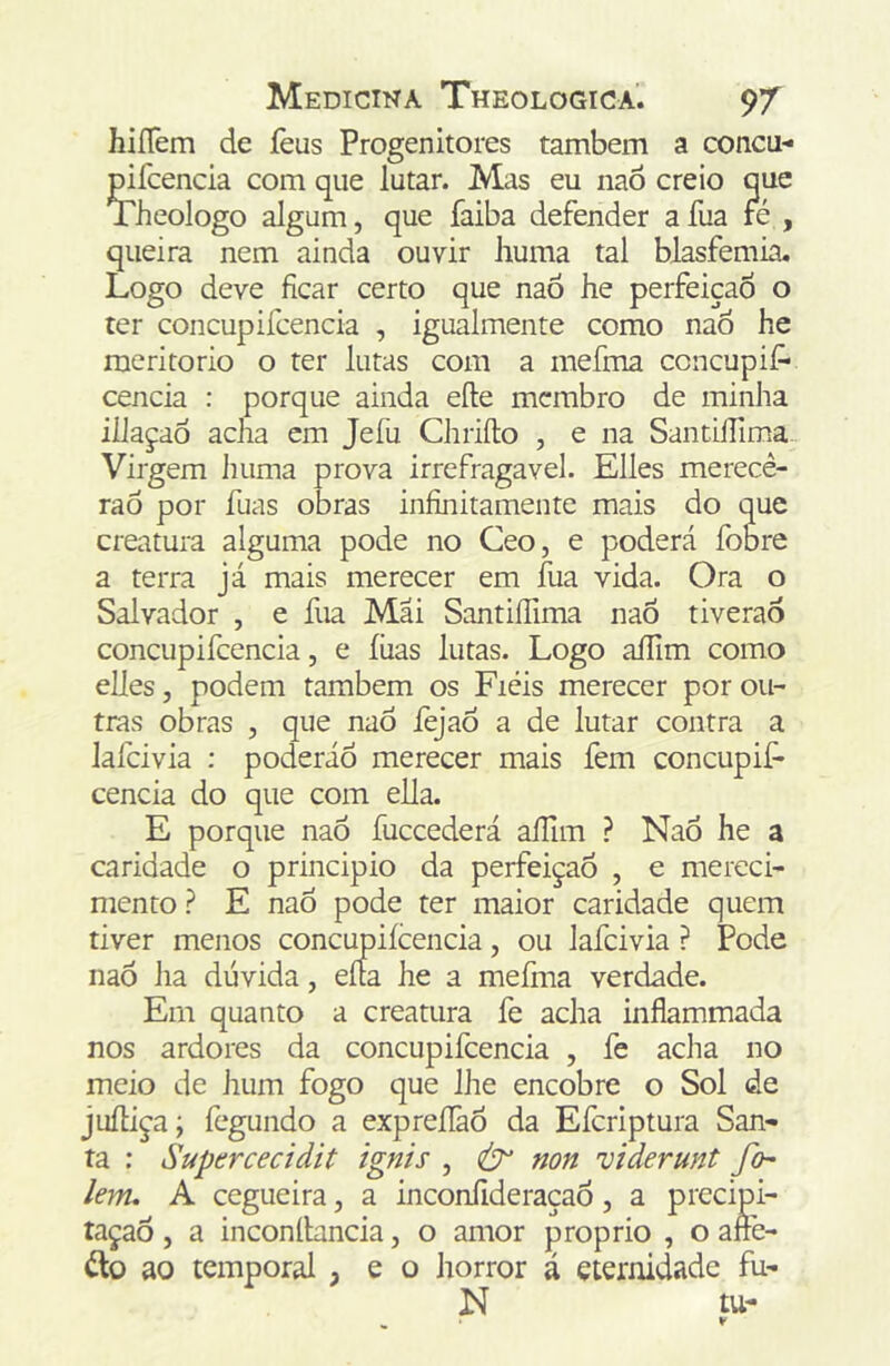 hiííem de feus Progenitores também a concu- mfcencia com que lutar. Mas eu naô creio que Theologo algum, que faiba defender a fua fe , queira nem ainda ouvir huma tal blasfêmia. Logo deve ficar certo que naó he perfeição o ter concupifcencia , igualmente como naÓ he meritorio o ter lutas com a mefma concupií- cencia : porque ainda efte membro de minha iílaçaô acha em Jefu Chriílo , e na Santifilma- Virgem huma prova irrefragavel. Elles merece- rão por fuas obras infinitamente mais do que creatura alguma pode no Ceo, e poderá fobre a terra já mais merecer em fua vida. Ora o Salvador , e fua Mai SantiíTima naõ tiverao concupifcencia, e íiias lutas. Logo aífim como elles, podem também os Fieis merecer por ou- tras obras , que naô lèjaô a de lutar contra a lafcivia ; poderáô merecer mais fem concupif* cencia do que com ella. E porque naÔ fuceederá aílim ? NaÔ he a caridade o principio da perfeição , e mereci- mento ? E naô pode ter maior caridade quem tiver menos concupifcencia, ou lafcivia ? Pode naô Jia dúvida, eíca he a mefiria verdade. Em quanto a creatura fe acha inflammada nos ardores da concupifcencia , fe acha no meio de hum fogo que IJie encobre o Sol de jufliça; fegundo a expreflàÔ da Eferiptura San- ta : Supercecidit ignis , non viderunt fo- lem, A cegueira, a inconíideraçaÔ, a precipi- tação , a inconíbneia, o amor proprio , o ane- ílo ao temporal , e o horror á eternidade fu- N tu-