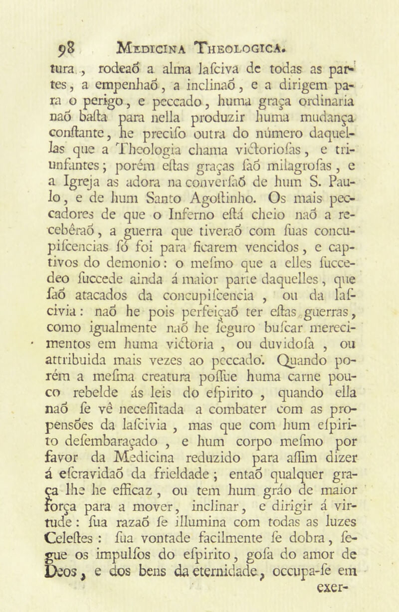 tura , rodeaò a alma lafciva dc todas as par-' tes, a empenJiaõ, a inclinaõ, e a dirigem pa- ra o perigo, e pcccado, huma graça ordinaria naõ baila para nella produzir liuma mudança confiante, lie precifo outra do número daquel- las que a Thcologia chama viúloriofas, c tii- unfimtes; porém eílas graças íiió milagrofas , c a Igreja as adora na convcríaõ de hum S. Pau- lo, e de hum Santo Agollinho. Os mais pec- cadores de que o Inferno eílá cJicio naô a re- ceberão , a guerra que tiveraõ com fuas concu- pifceiicias fò foi para ficarem vencidos, e cap- tivos do demonio: o meímo que a elles fucce- deo fuccede ainda á maior pane daquelles, que faõ atacados da concupifcencia , ou da laf- civia: naô he pois perfeição ter eílas guerras, como igualmente naÕ he Icguro bufcar mereci- mentos em huma vicloria , ou duvidofa , ou attribuida mais vezes ao pcccado. Quando po- rém a mcíma creatura poíTue huma carne pou- co rebelde ás leis do efpirito , quando ella naô fe vê neceílitada a combater com as pro- pensões da lafcivia , mas que com hum eípiri- to defembaraçado , e hum corpo mefmo por favor da Medicina reduzido para aíTun dizer á efcravidaô da frieldade ; entaÔ qualquer gra- ça lhe he efficaz , ou tem hum gráo de maior força para a mover, inclinar, c dirigir á vir- tude : fua razaô fe illumina com todas as luzes Celeíles : fua vontade facilmente íè dobra, fe- gue 03 impulíbs do efpirito, gofa do amor de Dcos, e dos bens da eternidade, occupa-fe em