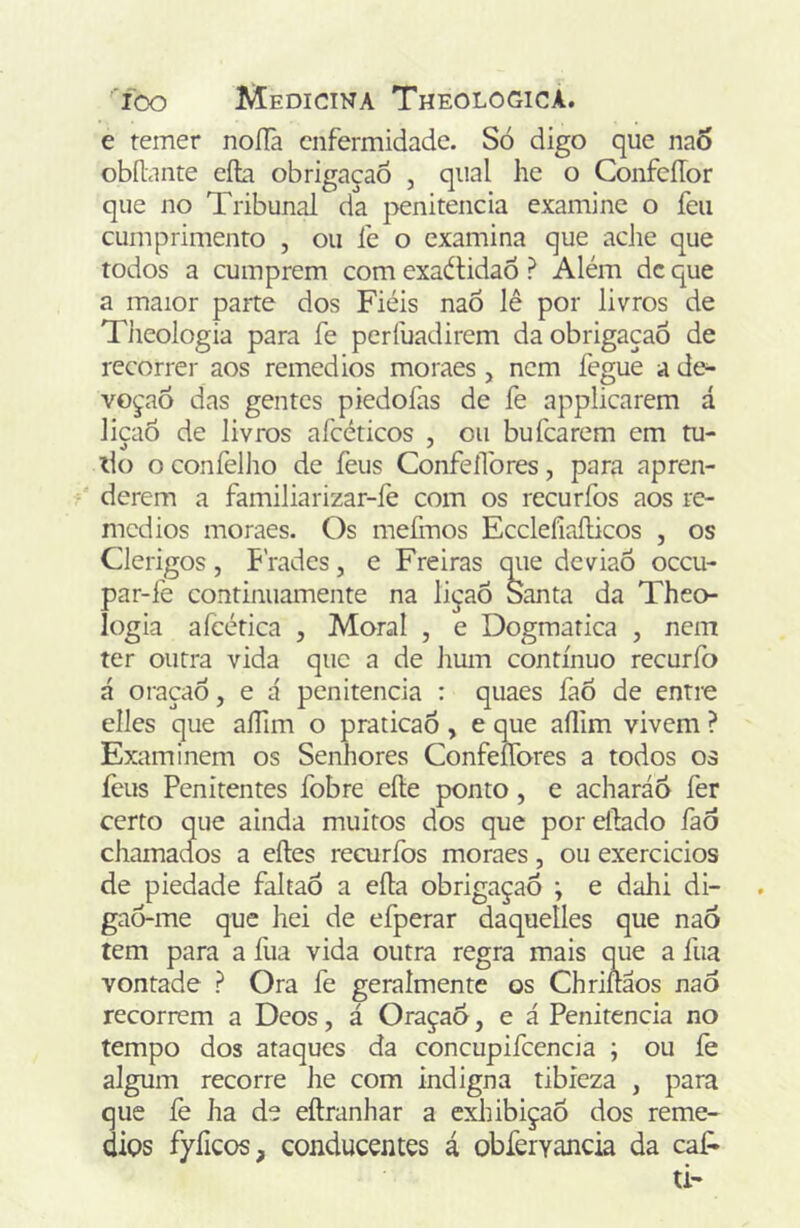 e temer noíTa enfermidade. Só digo que naÓ obílante eíla obrigaçaô , qual he o ConfeíTor que no Tribunal da penitencia examine o feu cumprimento , ou íe o examina que ache que todos a cumprem com exaítidaÔ ? Além dc que a maior parte dos Fiéis naõ lê por livros de Tiieologia para fe perfuadirem da obrigaçaó de recorrer aos remedios moraes , nem fegue a de- voção das gentes piedofas de fe applicarem á liçaô de livros afcéticos , ou bufearem em tu- do o confellio dc feus ConfeíTores, para apren- derem a familiarizar-fe com os recurfos aos re- medios moraes. Os mefmos Ecclefiaílicos , os Clérigos, Frades, e Freiras qiie deviaõ oceu- par-íe continuamente na liçaÕ Santa da Theo- logia afcética , Moral , e Dogmatica , nem ter outra vida que a de Jiuin contínuo recuríb á oraçaò, e á penitencia : quaes fao de enti-e elles que aíTim o praticaõ, e que aílim vivem ? Examinem os Senhores ConfeíTores a todos os feus Penitentes fobre eíle ponto, e acharáo fer certo que ainda muitos dos que por eílado faô chamados a eítes recurfos moraes, ou exercicios de piedade faJtaÔ a eíl:a obrigaçaÕ ; e dahi di- gaô-me que hei de efperar daquelles que nao tem para a fua vida outra regra mais que a fua vontade ? Ora fe geralmente os Chriiflãos nao recorrem a Deos, á Oraçao, e á Penitencia no tempo dos ataques da concupifcencia ; ou íe algum recorre he com indigna tibieza , para que íè ha de eílranhar a exhibiçaõ dos reme- dios fyíicos, conducentes á obíervancia da caf»