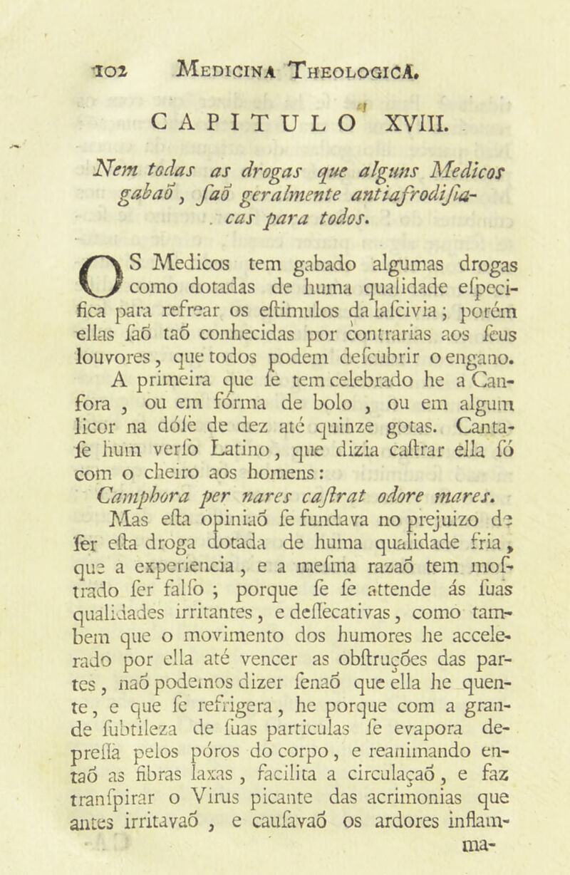 •f CAPITULO XVÍII. Nem todas as drogas que alguns Médicos gabad j faÓ geralmente antiafrodifia- . cas para todos. OS Médicos tem gabado algumas drogas como dotadas de huma qualidade eípcci- fica para refrear os eftimulos da lafcivia; porém ellas faô taô conhecidas por contrarias aos Icus louvores, que todos podem defcubrir o engano. A primeira que íe tem celebrado he a Can- fora j ou em fórma de bolo , ou em algum licor na dólè de dez até quinze gotas. Canta- lè hum veríb Latino, que dizia caílrar ella fo com o dieiro aos homens: Camphora per nares cajlrat odore mares. Mas efta opinião fe fundava no prejuizo de ler eíla droga dotada de huma qualidade fria, que a expenencia, e a mefma razaó tem mof- trado fer falfo ; porque fe fe attende ás fuas qualidades irritantes, e deílècativas, como tam- bém que o movimento dos humores he accele- rado por cila até vencer as obftruçoes das par- tes , nao podemos dizer fenaÓ que ella Jie quen- te , e que fc refrigera, he porque com a gran- de fubtileza de fuas particulas fe evapora de- preílá pelos poros do corpo, e reanimando en- tão as fibras laxas , facilita a circulação, e faz tranfpirar o Vims picante das acrimonias que antes irritavaò , e caufavaô os ardores inflam- tna-