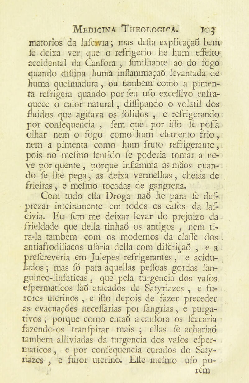 matorios da laíciv^a; mas defta explicaçaó bem iè deixa ver que o refrigério he lium eífeito accidental da Canfora , fimilhantc ao do fogo quando diílipa humâ inflammaçaõ levantada de huma queimadura, ou também comio a pimen- ía refrigera quando porfeii ufo exceíTivo enfra- auece o calor natural, diíTipando o vclatil dos fluidos que agitava os folidos , e refrigerando por confequencia , fem que por iílò ic pofa clhar nem o fogo ccino hum elemiento frio, nem a pimenta cemo hum fmto refrigerante, pois no mieírno íentido fe poderia tomar a ne- ve por quente , porque inflamma as miãos quan- do fe lhe pega, as deixa vermelhas, cheias de frieiras, e mehno tocadas de gangrena. Com tudo efta Droga naõ he para fe def- prezar inteiramicnte em todos os calos da laf- civia. Eu fem me deixar levar do prejuizo da fricldade que delia tinhaÓ os antigos , nem ti- ra-la também com os miodernos da claíle dos antiafrodiíiacos ufaria delia com diferiçaõ , e a Í?reicreveria em Julepes refrigerantes, e acidii- ados; mas fó para aquellas peíToas gordas ían- guineo-linfaticas, que pela turgencia dos vafos efpermaticos íào atacados de Satpriazes , e fu- rores uterinos , e iílo depois de fazer preceder as evacuações neceífarias por íàngrias, e purga- tivos ; porque como então a canfora os íecearia fazende-os tranípirar mais j cilas fe achariaô também alliviadas da turgencia dos vafos efper- rraticos, c por confequencia curados do Saty- riazes ) c íuror uterino. Eíle nx‘íiiio uíb po- rém