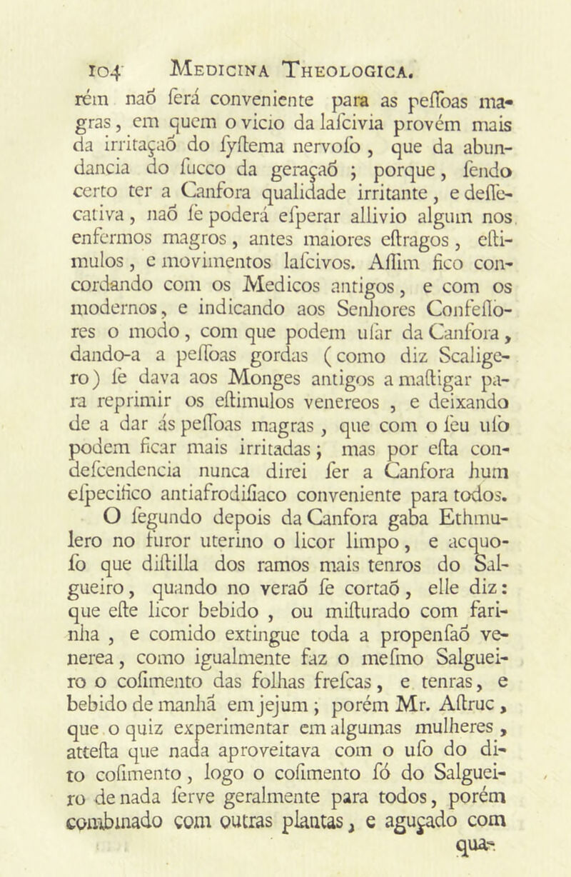 rém naÕ ferá conveniente para as peíToas ma- gras , em quem o vicio da laícivia provém mais da irritação do fyílema nervoío , que da abun- dancia do fuceo da geraçaÕ ; porque, fendo certo ter a Canfora qualidade irritante, e deíle- cativa, naô íè poderá efperar allivio algum nos enfermos magros , antes maiores cftragos , eíti- mulos, c movimentos lafcivos. iVílim fico coii' cordando com os Médicos antigos, e com os modernos, e indicando aos Senhores Confeílo- res o modo , com que podem ulár da Canfora , dando-a a peífoas gordas (como diz Scalige- ro) lè dava aos Monges antigos amaftigar pa- m reprimir os eíliimilos venereos , e deixando de a dar ás peífoas magras , que com o feu iiiò podem ficar mais irritadas; mas por eíla con- deícendcncia nunca direi fer a Canfora hum eípecifico antiafrodiíiaco conveniente para todos. O fegundo depois da Canfora gaba Ethmu- lero no turor uterino o licor limpo, e aequo- fo que diílilla dos ramos mais tenros do Sah gueiro, quando no veraô fe cortao , elle diz: que efte licor bebido , ou miíturado com fari- nha , e comido extingue toda a propenfaó ve- nerea, como igualmente faz o mefmo Salguei- ro o coíimento das folhas frefeas, e tenras, e bebido de manha em jejum ; porém Mr. Aítruc , que o quiz experimentar cm algumas mulheres , atteíla que nada aproveitava com o ufo do di- to cofimento, logo o cofimento fó do Salguei- ro de nada ferve geralmente para todos, porém combinado çom outras plantas, e aguçado com qua-
