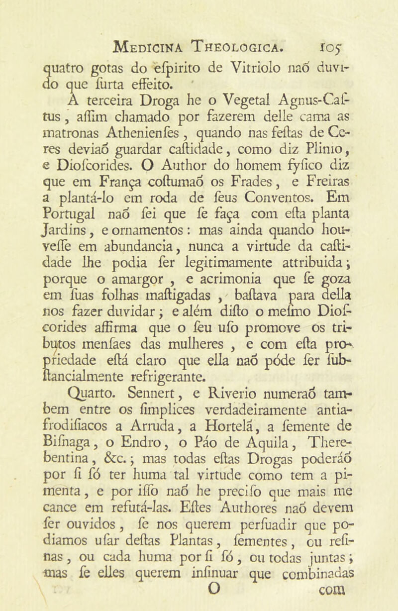quatro gotas do efpirito de Vitriolo iiaó duvi- do que furta eíFeito. A terceira Droga he o Vegetal Agnus-Caí- tus, aííim chamado por fazerem delle cama as matronas AtJienienfes , quando nas feftas de Ce- res deviao guardar caftidade, como diz Plinio, e Diofcorides. O Author do homem fyfico diz que em França coftumaõ os Frades, e Freiras a plantá-lo em roda de lèus Conventos. Em Portugal nao fei que lè faça com efta planta Jardins, e ornamentos: mas ainda quando hou- veíTe em abundancia, nunca a virtude da cafti- dade lhe podia fer legitimamente attribuidai porque o amargor , e acrimonia que fe goza em fuas folhas maftigadas , baftava para delia nos fazer duvidar j e além difto o meímo Diof- corides aíErma que o íèu ufo promove os tri- bi^tos menfaes das mulheres , e com efta pro- priedade eftá claro que ella nao póde íèr fub- ftancialmente refrigerante. Quarto. Sennert, e Riverio numeraõ taiií- bem entre os fimplices verdadeiramente antia- frodiíiacos a Armda, a Hortelã, a femente de Biíhaga, o Endro, o Páo de Aquila, There- bentina, &c.; mas todas eftas Drogas poderáo por íi fó ter huma tal virtude como tem a pi- menta , e por iííb na6 he precifo que mais me cance em refutá-las. Eftes Authores nao devem fer ouvidos, fe nos querem perfuadir que po- diamos ufar deftas Plantas, fementes, cu refi- nas , ou cada huma por íi fó, ou todas juntas; mas fe elles querem iniinuar que combinadas O coia