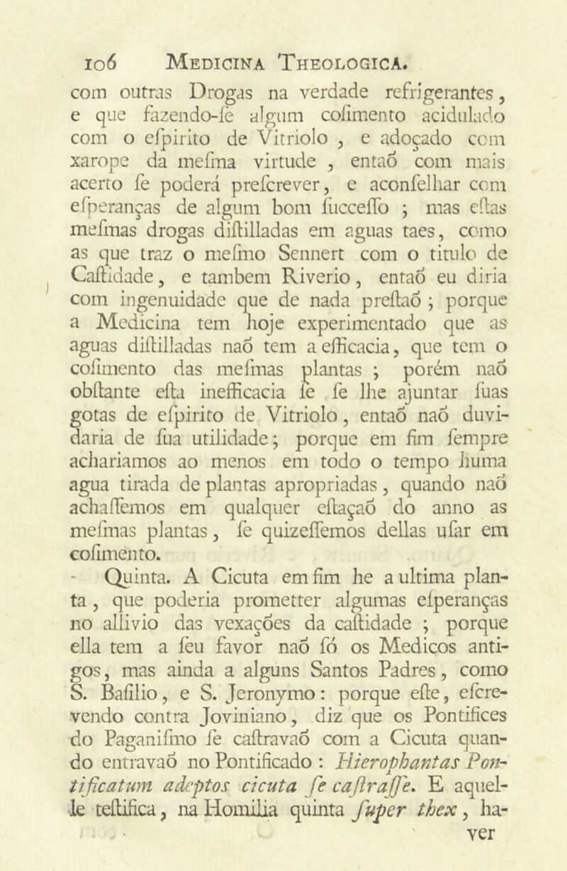 com outras Drogas na verdade refrigerantes, e que fazendo-íè algum colimento acidulado com o eípirito de Vitriolo , e adoçado ccm xarope da mefma virtude , então com mais acerto fe poderá prefcrever, e aconfelliar com efperanças de algum bom íücceíTo ; mas cilas mefmas drogas diílilladas em aguas taes, como as que traz o nieímo Scnnert com o titulo de Caílidade, e também Riverio, entaÒ eu diria com ingenuidade que de nada preílaó ; porque a Medicina tem hoje experimentado que as aguas diílilladas naõ tem aefficacia, que tem o cofimcnto das melmas plantas ; porém naÕ obílante eíla inefficacia le fe lhe ajuntar luas gotas de efpirito de Vitriolo, entaÕ naÕ duvi- daria de fua utilidade; porque em fim fempre achariamos ao menos em todo o tempo liuma agua tirada de plantas apropriadas, quando naò achaífemos em qualquer eílaçaÕ do anno as mefmas plantas, fe quizeíTemos delias ufar em coíimento. Quinta. A Cicuta em fim he a ultima plan- ta , que poderia prometter algumas eíperanças no allivio das vexações da caílidade ; porque ella tem a feu favor naô fó os Médicos anti- gos , mas ainda a alguns Santos Padres, como S. Bafilio, e S. Jcronymo: porque eíle, efere- vendo contra Joviniano, diz que os Pontifices do Paganifmo fe caílravao com a Cicuta quan- do entravaõ no Pontificado : ll.ierophantas Pon- tificatum adeptos cicuta fe caftrafje. E aquel- •lè teílifica, na Homilia quinta fuper thex, ha- ver