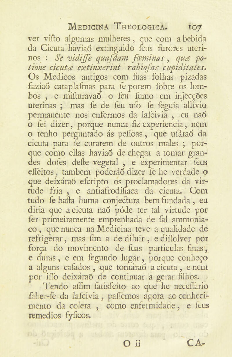 ver vIfl:o algumas mulheres, que com a bebida da Cicuta haviao extinguido íeus furores uteri- nos ; Se 'üidijje quaflam fveminas, qu£ po~ tione cicuta extinxerint rabiofas cupiditates. Os Médicos antigos com fuas folhas pizadas faziaÔ cataplafmas para fe porem fobre os lom- bos , e miíhiravaõ o feu fumo em injecç6es uterinas ; mas fe de feu iifo fe feguia allivio permanente nos enfermos da lafcivia , eu naÓ o fei dizer, porque nunca fiz experiencia, nem o renho perguntado ás peíToas, que ufáraó da cicuta para fe curarem de outros males \ por- que como ellas haviao de chegar a tomar gran- des dofes deite vegetal , e experimentar feus eíFeitos, também poderáõ dizer fe he verdade o que deixárao eferipto os proclamadores da vir- tude fria , e antiafrodifiaca da cicuta. Com tudo fe baila huma conjedlura bem fundada , eu diria que a cicuta naÓ póde ter tal virtude por fer primeiramente emprenhada de fal ammonia- co , que nunca na Medicina teve a qualidade de refrigerar, mas fim a de diluir, edillblver por forca do movimento de fuas particulas finas, e efuras, e em fegundo lugar, porque conheço a alguns cafados , que tomárao a cicuta, e nem por ifb deixárao de continuar a gerar filhos. Tendo aílim fatisfeiio ao que he neceílário fal e.-fe da lafcivia, paliemos agora ao conheci- mento da colcra , como enfermidade, e icus remedios fyficos.