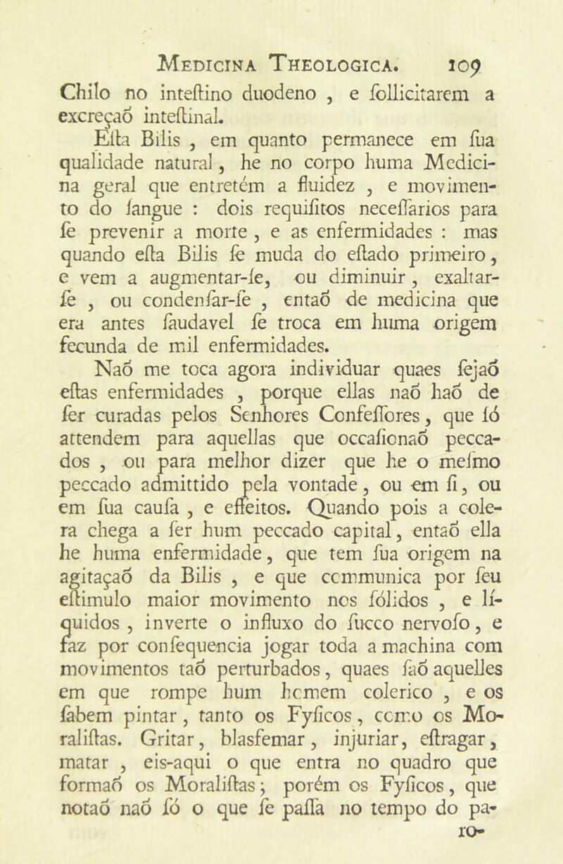 Chilo no inteftino duodeno , e íoUicirarem a excreção inleítinaL Elb Bilis , em quanto permanece em fua qualidade natural, he no corpo huma Medici- na geral que entrercm a fluidez , e movimen- to do langue : dois requiíitos neceílarios para íè prevenir a morte , e as enfermidades : mas quando eíla Bilis íè muda do eílado primeiro, e vem a augmenrar-ie, ou diminuir, exaliar- fe j ou condenlâr-fe , entaÒ de medicina que era antes íàudavel fe troca em huma origem fecunda de mil enfermidades. NaÕ me toca agora individuar quaes íèjao eílas enfermidades , porque ellas naÕ haõ de íèr curadas pelos Senhores ConfeíTores, que íó attendem para aquellas que occaíionao pecea- dos , ou para melhor dizer que he o melmo peceado admittido pela vontade, ou em fi, ou em fua caufa , e eíieitos. Qiiando pois a cóle- ra chega a fer hum peceado capital, então ella he huma enfermidade, que tem fua origem na agitaçaõ da Bilis , e que ccmmunica por feu eftimulo maior movimento nos fólidos , e lí- quidos , inverte o influxo do fiKrco nervofo, e faz por confequencia jogar toda a machina com movimentos tao perturbados, quaes faÕ aquelles em que rompe hum hemem colérico , e os íàbem pintar, tanto os Fyíicos, cemo os Mo- raliftas. Gritar, blasfemar, injuriar, eftragar, matar , eis-aqui o que entra no quadro que formad os Moraliftas; porém os Fyíicos, que notaõ naô íó o que íè paífa no tempo do pa- ro-