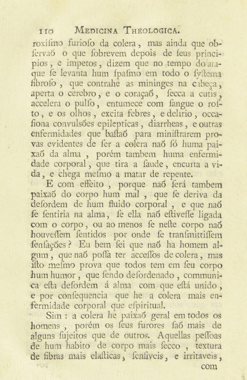 roxiímo fariofo da cólera, mas ainda que ob- fervaó o que fobrevem depois de íeus princi- pios, e Ímpetos, dizem que no tempo do ata- que íè levanta hum ípafmo em todo o ÍVdcma fibrofo j que contrahe as miningcs na c ibeça, aperta o cerebro, e o coraçao, fecca a cútis , accelcra o pullb, entumece com langue o roí^ to, e os olhos j excita febres, e delírio, ocea- íiona convulsões epilépticas , diarrheas , e outras enfermidades que baílaõ para miniftrarem pro- vas evidentes dc fer a colcra naõ fó huma pai- xao da alma , porém também huma enfermi- dade corporal, que tira a íaude, encurta a vi- da, e chega meíiiio a matar de repente. E com eifeito , porque naõ ferá também paixaÕ do corpo hum mal , que íè deriva da defordem de hum fluido corporal , e que naÕ fe fentiria na alma, fe ella naÕ eíHveíTe ligada com o corpo, ou ao menos fe neíle corpo naõ houveíTem íentidos por onde fe tranfinitrilTem feníàções ? Eu bem fei que naõ ha homem al- gum , que naõ poflà ter acceíTos de cólera, mas ifto mefmo prova que todos tem em feu corpo hum humor , que fendo defordenado , communi- ca efta defordem á alma com que eflá unido , e por confequencia que he a cólera mais en- fermidade corporal que efpiritual. Sim : a colera Jie j3aixaõ geral em todos os homens , porem os íeus furores íaõ mais de alguns fujeitos que de outros. Aquellas peíToas de hum habito de corpo mais feceo , textura de fibras mais elafticas, fenfiveis, e irritáveis, com