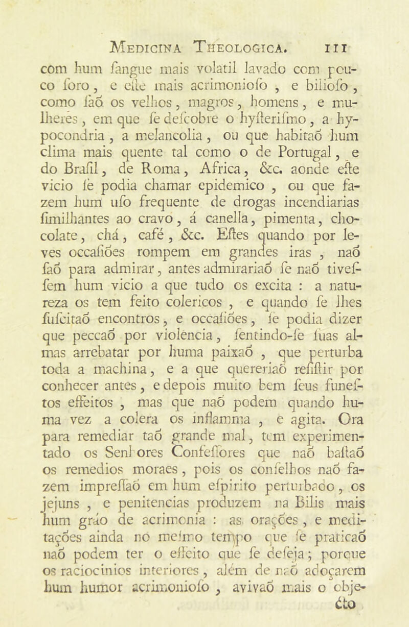 com hum íangiie mais volátil lavado com pou- co foro , c eilc mais acrimoniofo , e biliofo , como iàõ os velhos, magros, homens, e mu- lheres , em que íê deícobre o hyíteriímo, a hy- pocondria , a melancolia , ou que habitao hum clima mais quente tal como o de Portugal, e do Braíil, de Roma, África, &c. aonde eíle vicio íè podia chamar epidêmico , ou que fa- zem hum ufo frequente de drogas incendiarias íimilhantes ao cravo, á canella, pimenta, cho- colate , chá, café, &c. Efles quando por le- ves ocealioes rompem em grandes iras , nao faõ para admirar, antes admirariao fe nao tivef- fem hum vicio a que tudo os excita : a natu- reza os tem feito coléricos , e quando fe lhes fufcitaÔ encontros, e occaíiôes, íe podia dizer que peceaô por violência, iéntindo-íe luas al- mas arrebatar por huma paixaó , que perturba toda a machina, e a que quereriaõ reíifíir por conhecer antes, e depois muito bem feus funef- tos eífeitos , mas que naó podem quando hu- ma vez a cólera os inhamma , e agita. Ora para remediar taô grande mal, tem experimen- tado os Senl ores ConfeíTores que nao baílaõ os remedios moraes, pois os coníèlhos nao fa- zem impreííaò em hum eípirito perunbado, os jejuns , e penitencias produzem na Bilis mais hum gráo de acrimenia : as. oraçees , e medi- tações ainda no mcírno len^po cue fe ptraticaÕ nao podem ter o eílciío que fe deíèja; porcue os raciocinios interiores , além de n; Ô adoçarem hum humor acrimoniofo , avivaõ mais o cbje- éto