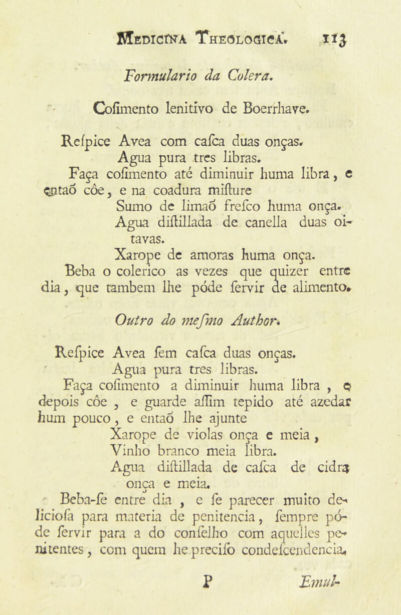 Formulário da Cólera. Coíiinento lenitivo de Boerriiave. Rcípice Avea com caíca duas onças. Agua pura trcs libras. Faça coílmento até diminuir huma libra, e çntaõ côe, e na coadura miílure Sumo dc limaô freíco huma onça. Agua diíHllada de canella duas oi- tavas. Xarope dc amoras huma onça. Beba o colérico as vezes que quizer entre dia, que também ihe pode fervir de alimento.^ Outro do mefmo Author* Reípice Avea íêm cafea duas onças. Agua pura tres libras. Faça cofimento a diminuir iiiima libra , q depois côe , e guarde aíTim tépido até azedar hum pouco, e entaó lhe ajunte Xarope de violas onça e meia, Vinho branco meia libra. Agua diílillada de cafea de cidr^ onça e meia. Beba-íè entre dia , e fe parecer muito de-< licioíà para matéria de penitencia, fempre po- de fervir para a do coníèlho com aqiicllcs pe- nitentes , cem quem he preciíb condelcendencia^ P FmuU