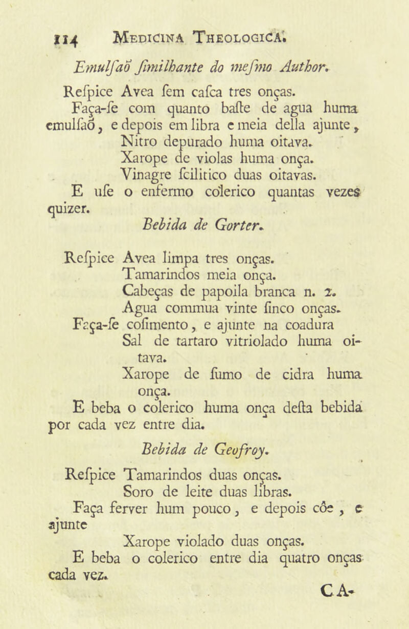 Emulfao fimilhante do mefmo Author, Refpice Avea fem cafca tres onças. Faça-íe com quanto baile de agua huma cmuiraô, e depois em libra c meia delia ajunte , Nitro depurado huma oitava. Xarope de violas huma onça. Vinagre fcilitico duas oitavas. E ufe o enfermo colérico quantas vezes quizer. Bebida de Gorter^ Refpice Avea limpa tres onças. Tamarindos meia onça. Cabeças de papoila branca n. 2. Agua commua vinte íinco onças. Fcça-íe coílmento, e ajunte na coadura Sal de tartaro vitriolado huma oi-^ tava. Xarope de ílimo de cidra huma. onça. E beba o colérico huma onça deíla bebidá por cada vez entre dia. Bebida de Geofroy, Refpice Tamarindos duas on^as. Soro de leite duas libras. Faça ferver hum pouco, e depois côe , c ajunte Xarope violado duas onças. E beba o colérico entre dia quatro onças cada vez. CA*