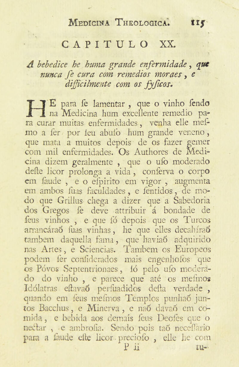 CAPITULO XX. A bebedice he huma grande enfermidade, nunca fe cura com remedios moraes, e dificilmente com os fyficos* H e para fe lamentar , que o vinho fendo na Medicina hum excellente remedio pa- ra curar muitas enfermidades, venha elle mef* mo a íèr por leu abuíò hum grande veneno, que mata a muitos depois de os fazer gemer com mil enfermidades. Os Authores de Medi- cina dizem geralmente , que o ufo moderado deíle licor prolonga a vida, conferva o corpo cm íàude , e o ei pi ri to em vigor , augmenta em ambos fuas faculdades , e fentidos, de mo- do que Grillus chega a dizer que a Sabedoria dos Gregos fe deve attribuir á bondade de feus vinhos , e que fó depois que os Turcos arrancáraô fuas vinhas, he que elles decaliíraó também daquella fama, que haviaô adquirido nas Aries, e Sciencias. Também cs Europeos podem ler ccnfidcrados mais engenlioíòs que os Povos Septentrionaes, ló pelo ufo modera- do do vinho , e parece que até os raeiinos Idólatras eílavaÔ perfuadidos deíla verdade , quando em íèus mefmos Templos punhaó jun- tos Bacchus, c Minerva , c naô davaó cm co- mida , e bebida aos demais fcus Decíès que o nechir , c ambroíia. Sendo pois taó ncccfàrio para a faude cltc licor preciofo , elle he com P ii lU