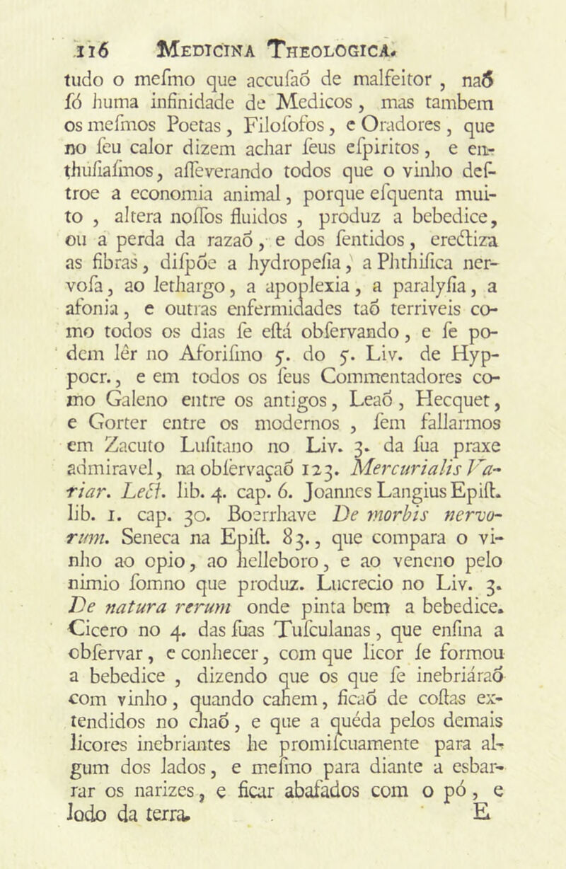 tudo o mefmo que accufao de malfeitor , na6 fó iiuma infinidade de Médicos, mas também os mefmos Poetas , Filofofos, c Oradores , que no feu calor dizem achar feus efpiritos, e eii- thufiaíinos, aíTeverando todos que o vinlio def- troe a economia animal, porque efquenta mui- to 5 altera noíTos fluidos , produz a bebedice, ou a perda da razao, e dos fentidos, ereítiza as fibras, diípoe a hydropefía, a Phthifica ner- vofa, ao lethargo, a apoplexia, a paralyfía, a afoniii, e outras enfermidades taÔ terriveis co- mo todos os dias fe cftá obfervando, e fe po- ‘ dem lêr no Aforifmo do 5. Liv. de Hyp- pocr. 5 e em todos os feus Commentadores co- mo Galeno entre os antigos, Leao , Plecquet, e Gorter entre os modernos , fem fallarmos cm Zacuío Lufitano no Liv. 3. da fua praxe admirável, na obíèr\'^aça6 123. mercurialis Va- riar. Leóí. lib. 4. cap. 6. Joannes Langius Epift. lib. I. cap. 30. Boerrhave De rnorbis nervo- rum. Seneca na Epift. 83., que compara o vi- nho ao opio, ao helleboro, e ao veneno pelo nimio fomno que produz. Lucrecio no Liv. 3. De natura rerum onde pinta bem a bebedice. Cicero no 4. das fuas Tufculanas, que enfina a cbfervar, c conhecer, com que licor íe formou a bebedice , dizendo que os que fe inebriáraò com vinho, quando canem, fícaô de coftas ex- tendidos no cJiao, e que a quéda pelos demais licores inebriantes he promilcuamente para aL gum dos lados, e meímo para diante a esbar- rar os narizes, e ficar abafados com o pó, e lodo da terra. E