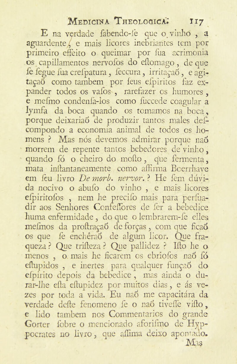 E na v&rdade íabcndc-iè que o, vinho , a aguardente/ e mais licores inebriantes tem por primeiro effeito o queimar por íüa acrimonia os capillamentos nervofos do eílomago, de que iè legue ilia crelpatura, íeceura, irritaçao, e agi- tapaõ como também por íeus eipiritos faz ex- pander todos os vafos , rarefazer os humores , e mefmo condenlã-los como fuceede coagular a lymfa da boca quando os tomamos na boca, porque deixariaô de produzir tantos males def- compondo a economia animal de todos os ho- mens ? Mas nós devemos admirar porque naô morrem de repente tantos bebedores de vinho, quando fó o cheiro do moílo, que fermenta, mata inílantaneamente como affirma Bcerrhave em icu livro De morh. nerzwr. ? He fem dúvi- da nocivo o abufo do vinho , e mais licores eípiritofos , nem he precifo mais para perfua- dir aos Senhores ConfeíTores de fer a bebedice huma enfermidade, do que o lembrarem-fe elles meíiTios da proftraçao de forças ^ com que fícaò os que fe enchêraó de algum licor. Que fra- queza ? Que triíleza ? Que pallidez ? lílo he o menos , o mais he ficarem os ebriofos naÔ fó eíhipidos , e inertes para qualquer funçaó do efpirito depois da bebedice, mas ainda o du- rar-lJie eíla eílupidez por muitos dias, e ás ve- zes por toda a vida. Eu naó me capacitara da verdade deíle fenemeno fe o nao tiveíTc viílo, e lido também nos Commenrarios do grande Gorter fobre o mencionado aforifmo de Hyp- pocrates no livro ^ que rilTima deixo apoivado- Mts