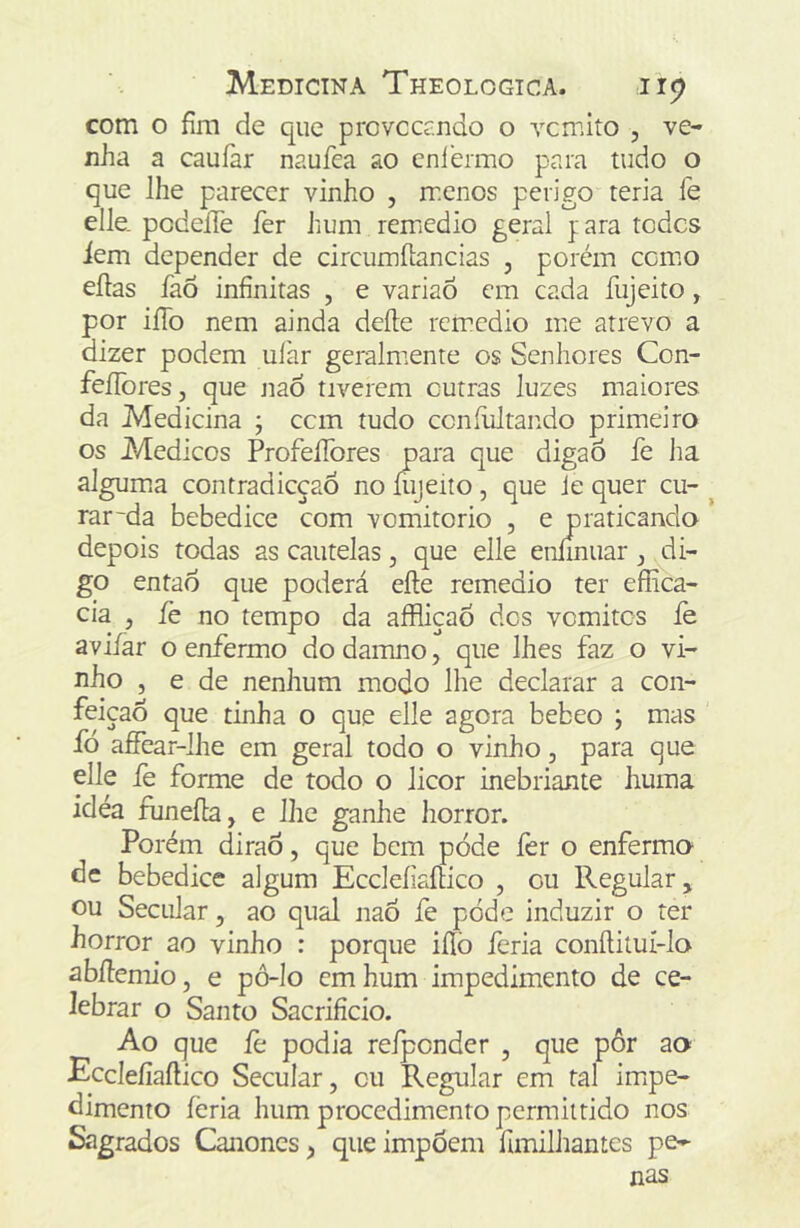 com o fim de que provccrndo o vcmito , ve- nha a caufar naufea ao cniermo para tudo o que lhe parecer vinho , rr.cnos perigo teria fe elle. podeíTe fer hum remedio geral yara todes iem depender de circumíiancias , porém cemo eílas faõ infinitas , e variaÔ cm cada fujeito, por iíío nem ainda deíle remedio me atrevo a dizer podem uJàr geralnrente os Senhores Con- feííòresj que naÓ tiverem outras luzes maiores da Medicina j cem tudo ccníliltando primeiro os Médicos ProfelTores para que digaó fe ha algum.a contradicçaõ no íiijeito, que ie quer cu- rar~da bebedice com vomitorio , e praticando depois todas as cautelas, que elle eníinuar di- go então que poderá eíte remedio ter effica- cia , fe no tempo da aíRiçaÔ des vomites le aviíar o enfermo do damno, que lhes faz o vi- nho 5 e de nenhum modo lhe declarar a con- feição que tinha o que elle agora bebeo ; mas fó affear-lhe em geral todo o vinho, para que elle fe forme de todo o licor inebriante huma idéa funeíla, e lhe ganhe horror. Porém diraõ, que bem pode íèr o enfermo dc bebedice algum EccleíiaíHco , cu Regular, ou Secular, ao qual nao fe pode induzir o ter horror ao vinho : porque iílò feria conítiluí-lo abllemio, e pô-lo cm hum impedimento de ce- lebrar o Santo Sacrifício. Ao que fe podia refpcnder , que pôr ao Ecelefiaftico Secular, cu Regular em tal imipe- dimento féria hum procedimento permiltido nos Sagrados Cânones, que impõem fímilhantes pe- nas