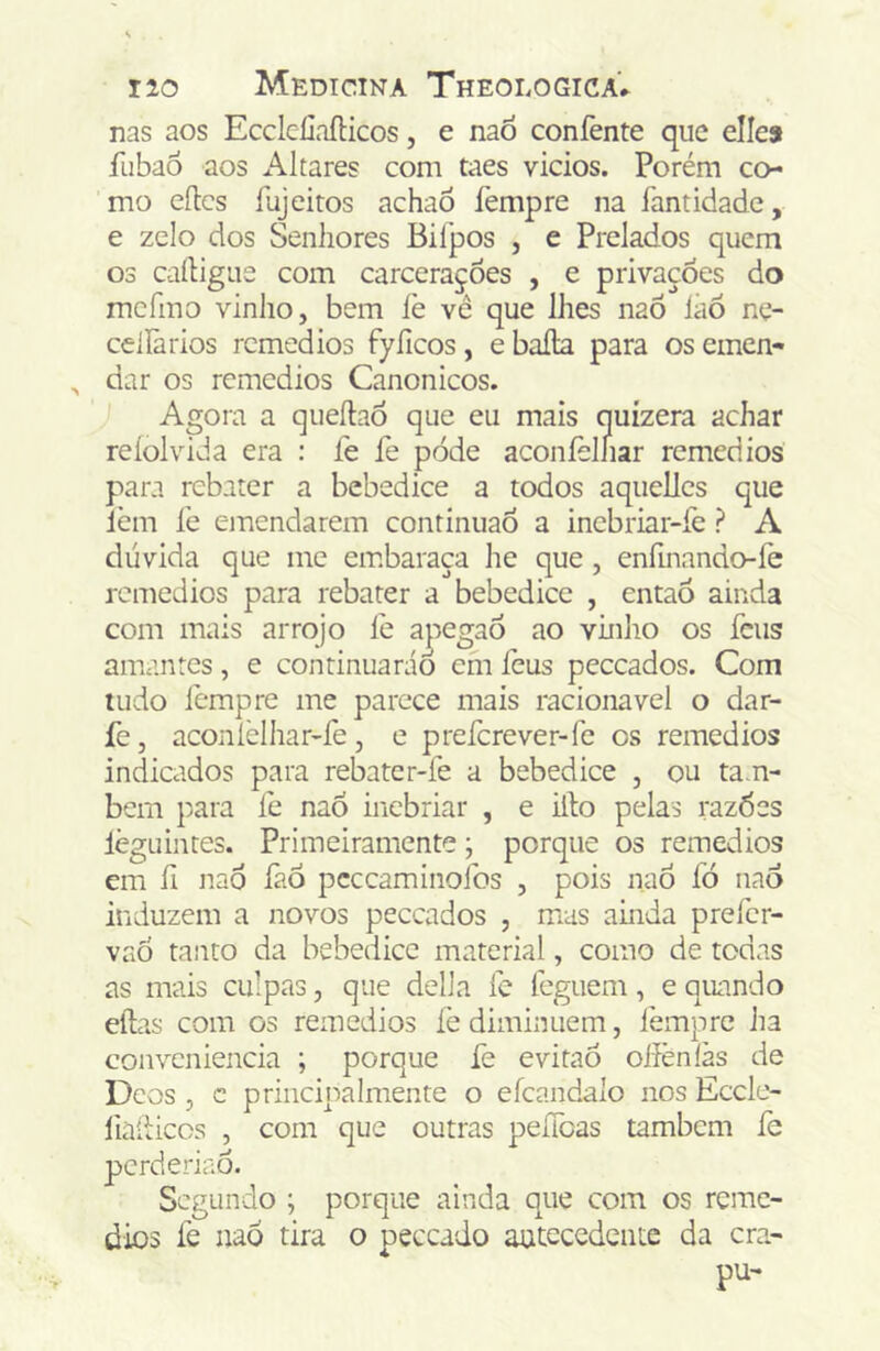 nas aos Eccleliaflicos, e naò coníènte que elles fiibaô aos Altares com taes vicios. Porém co- mo eílcs fuj eitos achao fempre na fantidade, e zelo dos Senhores Bifpos , e Prelados quem 03 caíligue com carcerações , e privações do mcfmo vinho, bem íè vê que lhes naÕ Ião ne- celíãrios remédios fyíicos, e baila para os emen- ^ dar os remédios Canonicos. Agora a cjueílao que eu mais quízera achar reíolvida era : fe fe pode aconíèlhar remedios para rebater a bebedice a todos aqiiellcs que lèm fe emendarem continuao a inebriar-fe ? A dúvida que me embaraça he que, enfmando-fe remedios para rebater a bebedice , entaó ainda com mais arrojo íe apegao ao vhiho os feus amantes, e continuarão cm íèus peceados. Com uido fempre me parece mais racionavel o dar- fe, aconlèlhar-fe, e preferever-fe cs remedios indicados para rebater-fe a bebedice , ou ta.n- bem para fe nao inebriar , e iílo pelas razóes lègLiintes. Primeiramente; porque os remedios em íi naô faÔ pcccaminofos , pois nao fó nao induzem a novos peceados , mas ainda prefer- vaÓ tanto da bebedice material, como de todas as mais culpas, que delia fe leguem, e quando eílas com os remedios íè diminuem, ièmprc ha conveniência ; porque fe evitaô oiíènlàs de Deos , c principalmente o efcandalo nos Eccle- fiailiccs , com que outras peílòas também íe perderiao. Segundo ; porque ainda que com os reme- dios fe naò tira o peceado autecedente da cra- pu-